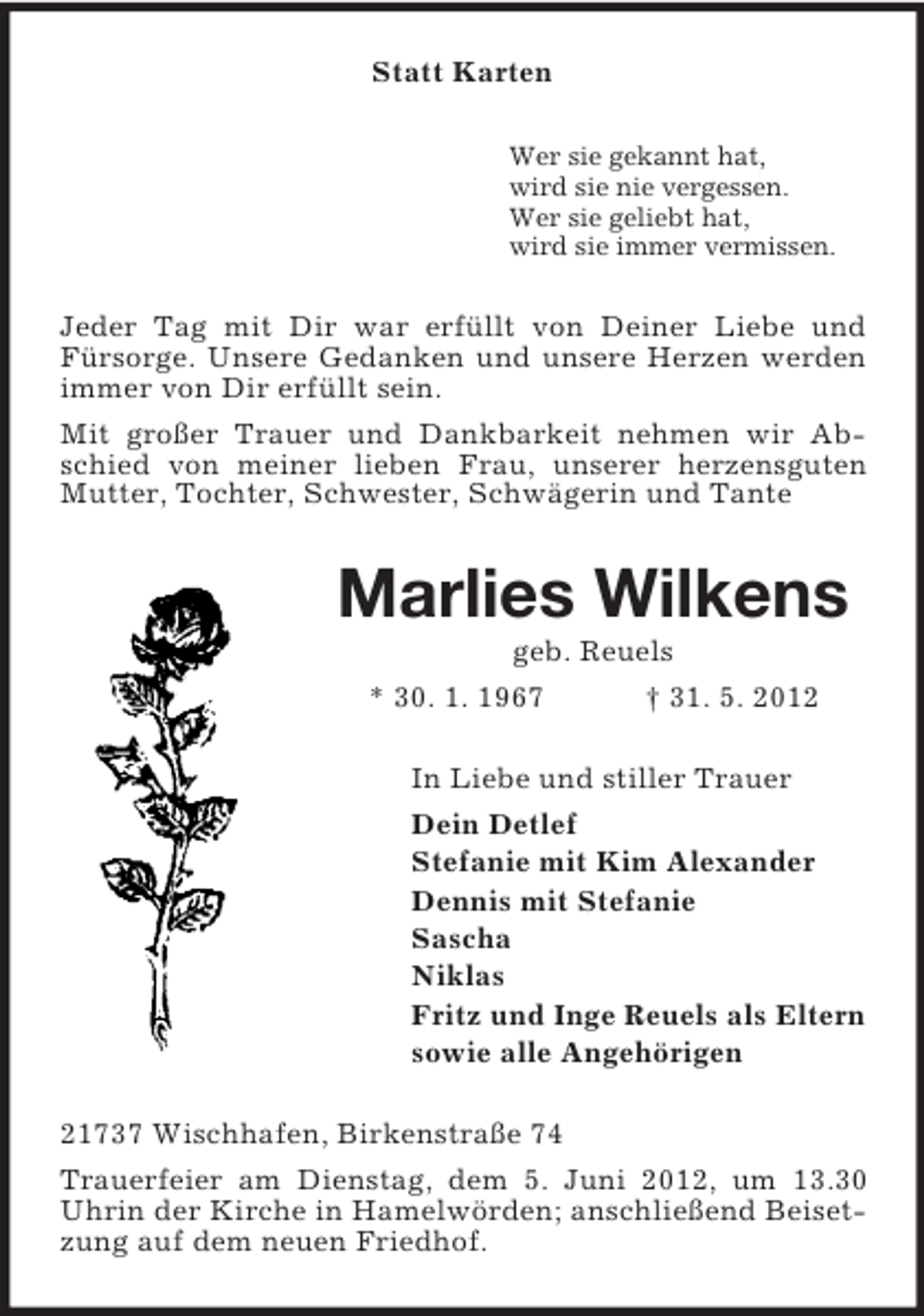<p>Statt Karten<br />Wer sie gekannt hat,<br />wird sie nie vergessen.<br />Wer sie geliebt hat,<br />wird sie immer vermissen.</p><p>Jeder Tag mit Dir war erfüllt von Deiner Liebe und<br />Fürsorge. Unsere Gedanken und unsere Herzen werden<br />immer von Dir erfüllt sein.<br />Mit großer Trauer und Dankbarkeit nehmen wir Abschied von meiner lieben Frau, unserer herzensguten<br />Mutter, Tochter, Schwester, Schwägerin und Tante</p><p>Marlies Wilkens<br />geb. Reuels<br />* 30. 1. 1967<br />† 31. 5. 2012<br />In Liebe und stiller Trauer<br />Dein Detlef<br />Stefanie mit Kim Alexander<br />Dennis mit Stefanie<br />Sascha<br />Niklas<br />Fritz und Inge Reuels als Eltern<br />sowie alle Angehörigen<br />21737 Wischhafen, Birkenstraße 74<br />Trauerfeier am Dienstag, dem 5. Juni 2012, um 13.30<br />Uhrin der Kirche in Hamelwörden; anschließend Beisetzung auf dem neuen Friedhof.</p>