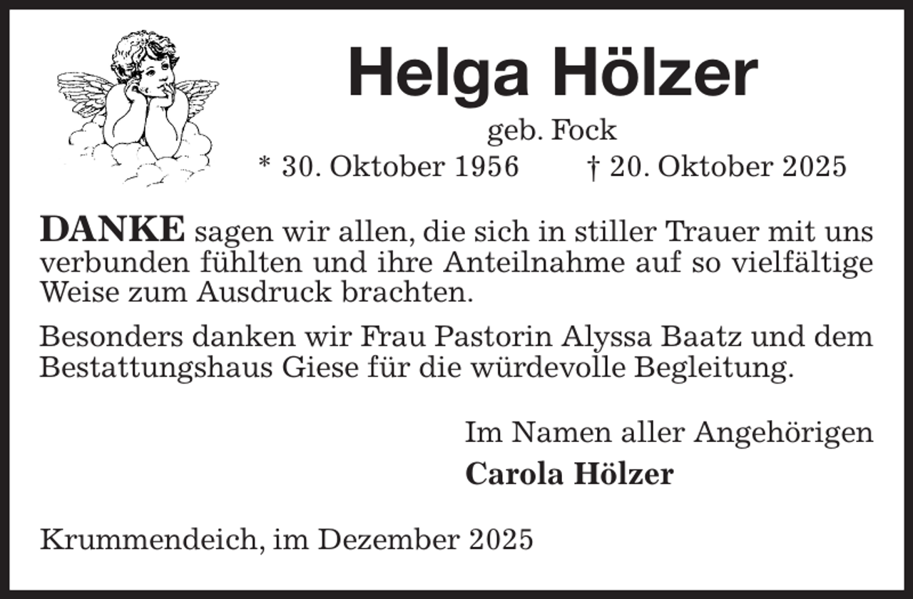 <p>Helga Hölzer<br />geb. Fock<br />* 30. Oktober 1956 † 20. Oktober 2025<br />DANKE sagen wir allen, die sich in stiller Trauer mit uns verbunden fühlten und ihre Anteilnahme auf so vielfältige Weise zum Ausdruck brachten.<br />Besonders danken wir Frau Pastorin Alyssa Baatz und dem Bestattungshaus Giese für die würdevolle Begleitung.<br />Im Namen aller Angehörigen<br />Carola Hölzer<br />Krummendeich, im Dezember 2025</p>