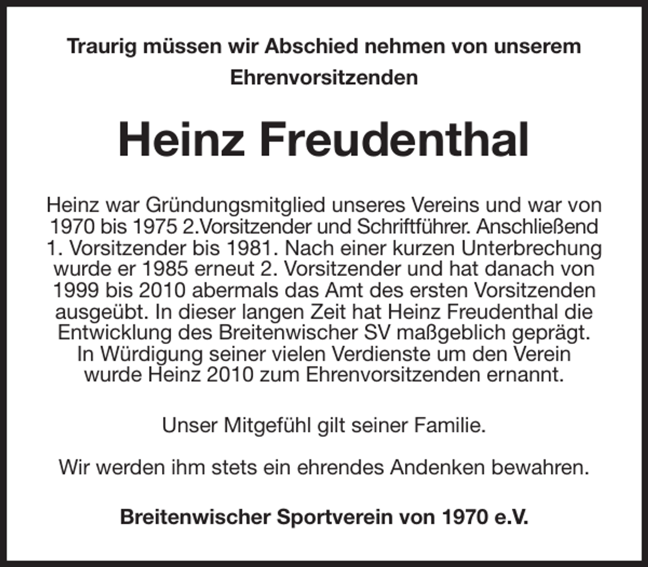 <p>Traurig müssen wir Abschied nehmen von unserem<br />Ehrenvorsitzenden<br />Heinz Freudenthal<br />Heinz war Gründungsmitglied unseres Vereins und war von 1970 bis 1975 2.Vorsitzender und Schriftführer. Anschließend 1. Vorsitzender bis 1981. Nach einer kurzen Unterbrechung wurde er 1985 erneut 2. Vorsitzender und hat danach von 1999 bis 2010 abermals das Amt des ersten Vorsitzenden ausgeübt. In dieser langen Zeit hat Heinz Freudenthal die Entwicklung des Breitenwischer SV maßgeblich geprägt.<br />In Würdigung seiner vielen Verdienste um den Verein<br />wurde Heinz 2010 zum Ehrenvorsitzenden ernannt.<br />Unser Mitgefühl gilt seiner Familie.<br />Wir werden ihm stets ein ehrendes Andenken bewahren.<br />Breitenwischer Sportverein von 1970 e.V.</p>