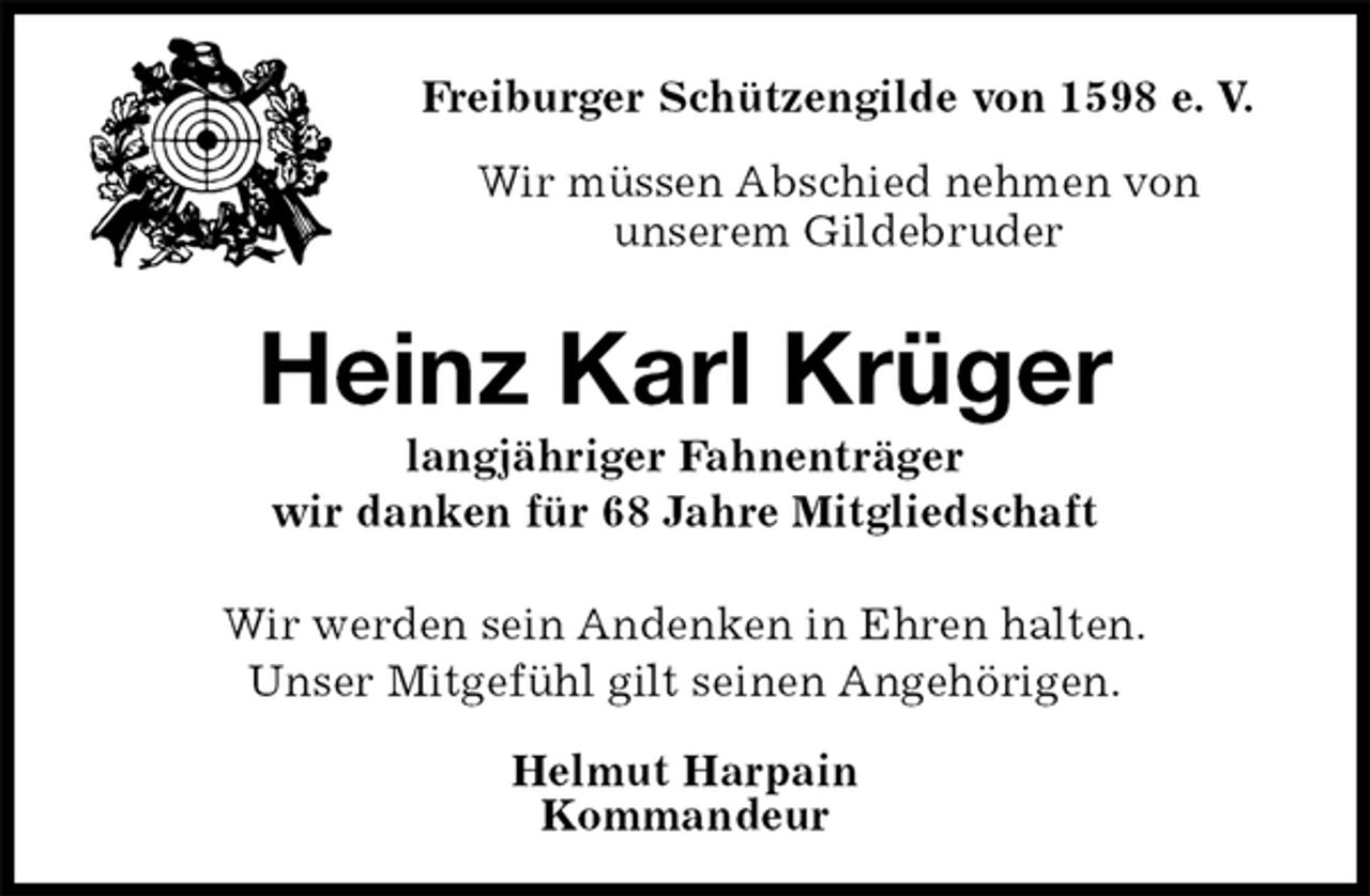 <p>Freiburger Schützengilde von 1598 e. V.<br />Wir müssen Abschied nehmen von<br />unserem Gildebruder<br />Heinz Karl Krüger<br />langjähriger Fahnenträger<br />wir danken für 68 Jahre Mitgliedschaft<br />Helmut Harpain<br />Kommandeur<br />Wir werden sein Andenken in Ehren halten.<br />Unser Mitgefühl gilt seinen Angehörigen.</p>