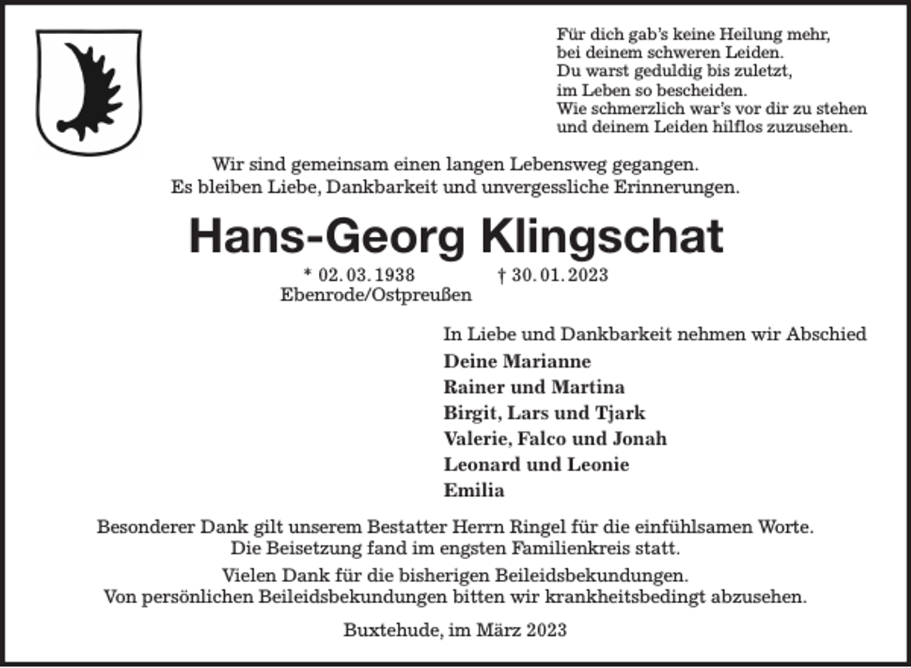<p>Für dich gab's keine Heilung mehr,<br />bei deinem schweren Leiden.<br />Du warst geduldig bis zuletzt,<br />im Leben so bescheiden.<br />Wie schmerzlich war's vor dir zu stehen<br />und deinem Leiden hilflos zuzusehen.<br />Wir sind gemeinsam einen langen Lebensweg gegangen.<br />Es bleiben Liebe, Dankbarkeit und unvergessliche Erinnerungen.<br />Hans-Georg Klingschat<br />* 02. 03. 1938 † 30. 01. 2023<br />Ebenrode/Ostpreußen<br />In Liebe und Dankbarkeit nehmen wir Abschied<br />Deine Marianne<br />Rainer und Martina<br />Birgit, Lars und Tjark<br />Valerie, Falco und Jonah<br />Leonard und Leonie<br />Emilia<br />Besonderer Dank gilt unserem Bestatter Herrn Ringel für die einfühlsamen Worte.<br />Die Beisetzung fand im engsten Familienkreis statt.<br />Vielen Dank für die bisherigen Beileidsbekundungen.<br />Von persönlichen Beileidsbekundungen bitten wir krankheitsbedingt abzusehen.<br />Buxtehude, im März 2023</p>