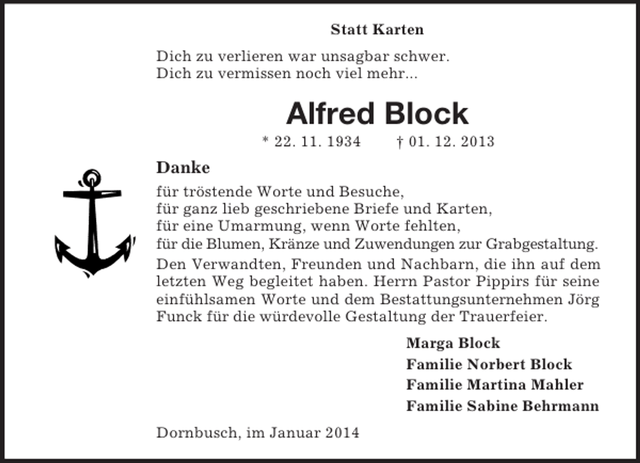 <p>Statt Karten<br />Dich zu verlieren war unsagbar schwer.<br />Dich zu vermissen noch viel mehr...<br />Alfred Block<br />* 22. 11. 1934 † 01. 12. 2013<br />Danke<br />für tröstende Worte und Besuche,<br />für ganz lieb geschriebene Briefe und Karten,<br />für eine Umarmung, wenn Worte fehlten,<br />für die Blumen, Kränze und Zuwendungen zur Grabgestaltung.<br />Den Verwandten, Freunden und Nachbarn, die ihn auf dem letzten Weg begleitet haben. Herrn Pastor Pippirs für seine einfühlsamen Worte und dem Bestattungsunternehmen Jörg Funck für die würdevolle Gestaltung der Trauerfeier.<br />Marga Block<br />Familie Norbert Block<br />Familie Martina Mahler<br />Familie Sabine Behrmann<br />Dornbusch, im Januar 2014</p>