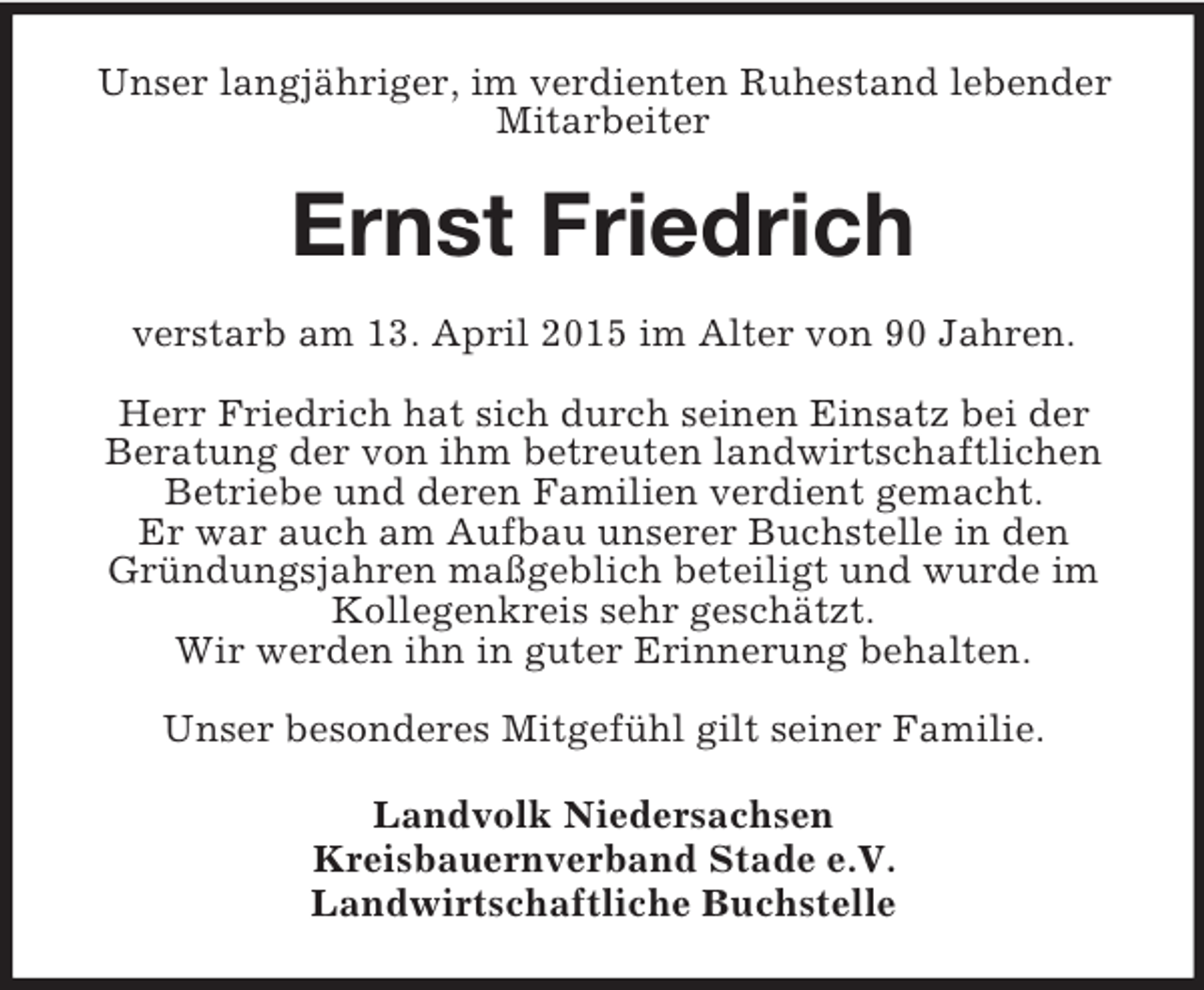 <p>Unser langjähriger, im verdienten Ruhestand lebender Mitarbeiter<br />Ernst Friedrich<br />verstarb am 13. April 2015 im Alter von 90 Jahren.</p><p>Herr Friedrich hat sich durch seinen Einsatz bei der<br />Beratung der von ihm betreuten landwirtschaftlichen Betriebe und deren Familien verdient gemacht.<br />Er war auch am Aufbau unserer Buchstelle in den Gründungsjahren maßgeblich beteiligt und wurde im Kollegenkreis sehr geschätzt.<br />Wir werden ihn in guter Erinnerung behalten.</p><p>Unser besonderes Mitgefühl gilt seiner Familie.<br />Landvolk Niedersachsen<br />Kreisbauernverband Stade e.V.<br />Landwirtschaftliche Buchstelle</p>
