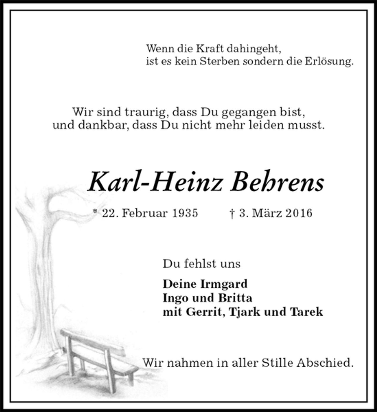 <p>Wenn die Kraft dahingeht,<br />ist es kein Sterben sondern die Erlösung.<br />Wir sind traurig, dass Du gegangen bist,<br />und dankbar, dass Du nicht mehr leiden musst.<br />Karl-Heinz Behrens<br />* 22. Februar 1935 † 3. März 2016<br />Du fehlst uns<br />Deine Irmgard<br />Ingo und Britta<br />mit Gerrit, Tjark und Tarek<br />Wir nahmen in aller Stille Abschied.</p>