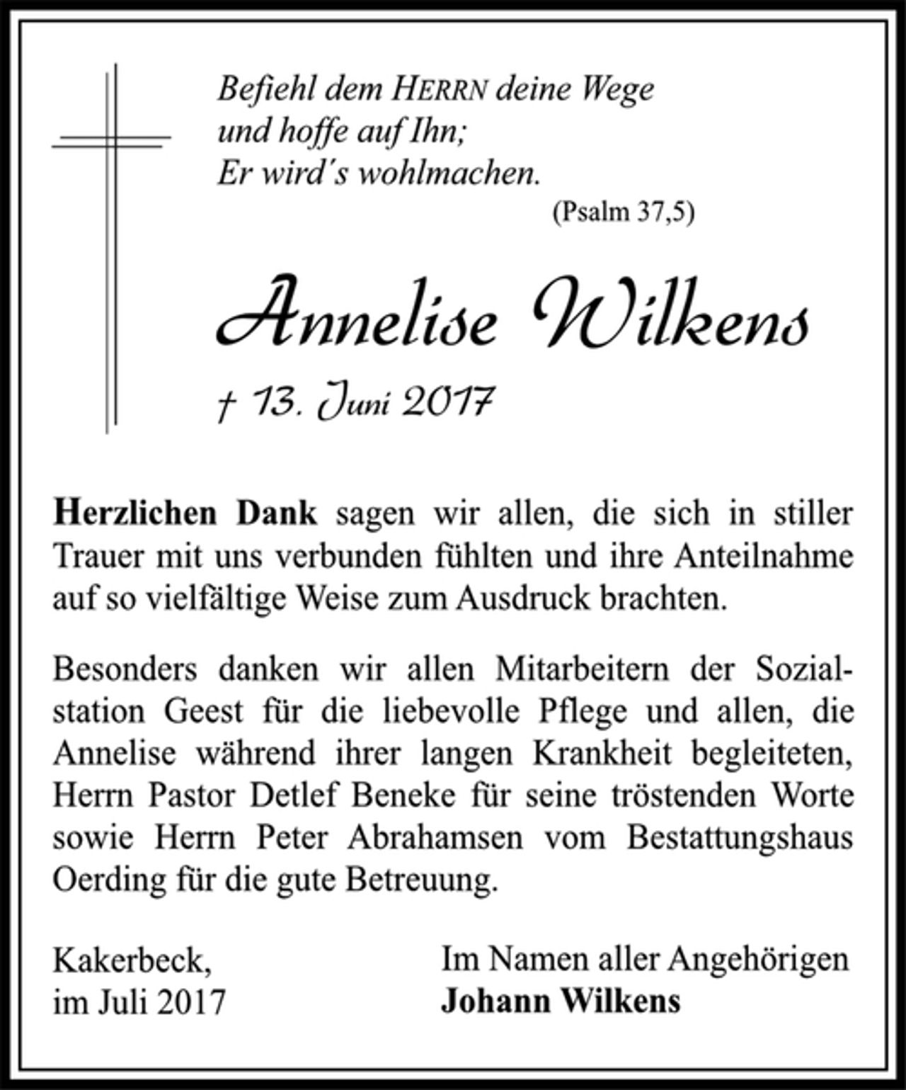 <p>Befiehl dem HERRN deine Wege<br />und hoffe auf Ihn;<br />Er wird´s wohlmachen.<br />(Psalm 37,5)<br />Annelise Wilkens<br />† 13. Juni 2017<br />Herzlichen Dank sagen wir allen, die sich in stiller<br />Trauer mit uns verbunden fühlten und ihre Anteilnahme<br />auf so vielfältige Weise zum Ausdruck brachten.<br />Besonders danken wir allen Mitarbeitern der Sozialstation<br />Geest für die liebevolle Pflege und allen, die<br />Annelise während ihrer langen Krankheit begleiteten,<br />Herrn Pastor Detlef Beneke für seine tröstenden Worte<br />sowie Herrn Peter Abrahamsen vom Bestattungshaus<br />Oerding für die gute Betreuung.<br />Im Namen aller Angehörigen<br />Johann Wilkens<br />Kakerbeck,<br />im Juli 2017</p>