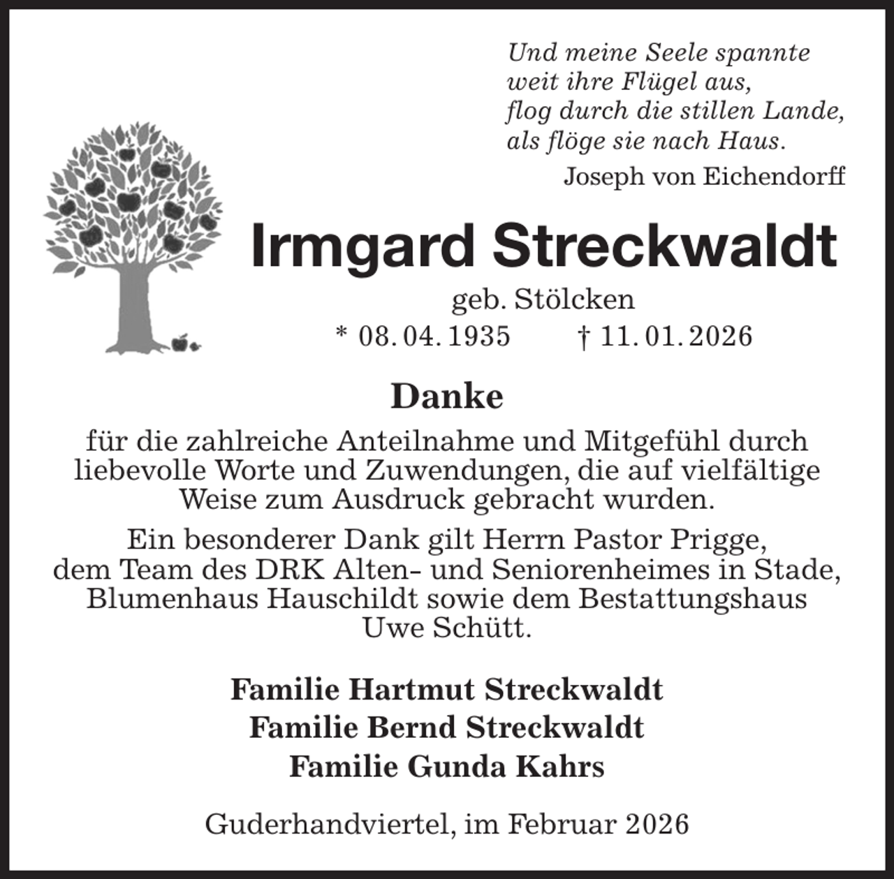 <p>Und meine Seele spannte<br />weit ihre Flügel aus,<br />flog durch die stillen Lande,<br />als flöge sie nach Haus.<br />Joseph von Eichendorff<br />Irmgard Streckwaldt<br />geb. Stölcken<br />* 08. 04. 1935 † 11. 01. 2026<br />Danke<br />für die zahlreiche Anteilnahme und Mitgefühl durch<br />liebevolle Worte und Zuwendungen, die auf vielfältige Weise zum Ausdruck gebracht wurden.<br />Ein besonderer Dank gilt Herrn Pastor Prigge,<br />dem Team des DRK Alten- und Seniorenheimes in Stade,<br />Blumenhaus Hauschildt sowie dem Bestattungshaus<br />Uwe Schütt.<br />Familie Hartmut Streckwaldt<br />Familie Bernd Streckwaldt<br />Familie Gunda Kahrs<br />Guderhandviertel, im Februar 2026</p>