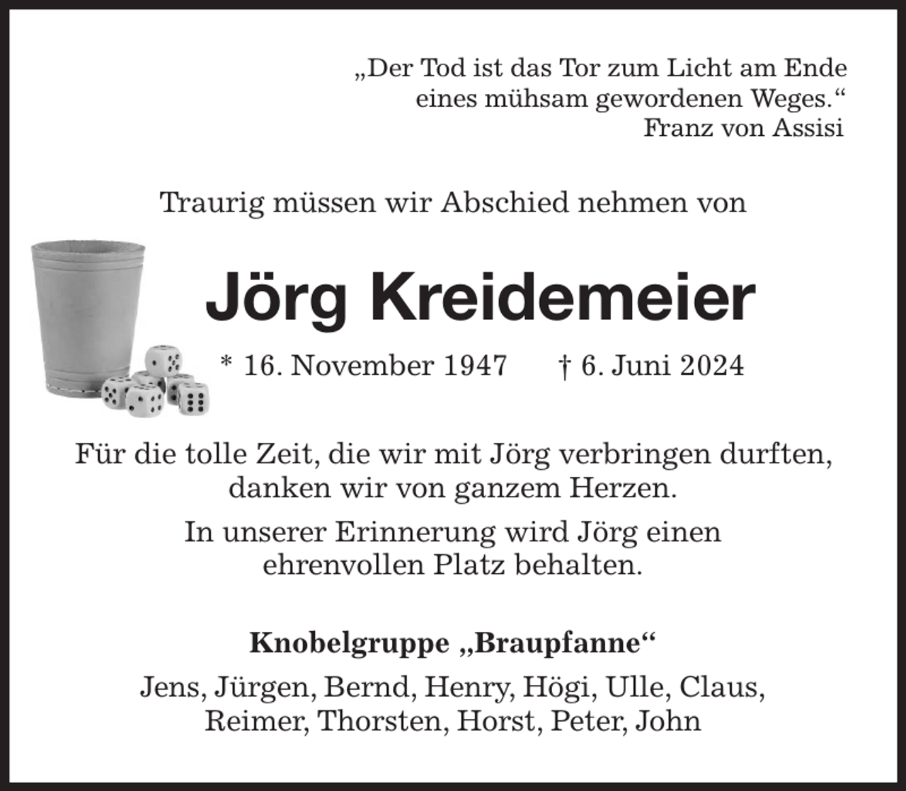 <p>„Der Tod ist das Tor zum Licht am Ende<br />eines mühsam gewordenen Weges.“<br />Franz von Assisi<br />Traurig müssen wir Abschied nehmen von<br />Jörg Kreidemeier<br />* 16. November 1947 † 6. Juni 2024<br />Für die tolle Zeit, die wir mit Jörg verbringen durften, danken wir von ganzem Herzen.<br />In unserer Erinnerung wird Jörg einen<br />ehrenvollen Platz behalten.<br />Knobelgruppe „Braupfanne“<br />Jens, Jürgen, Bernd, Henry, Högi, Ulle, Claus,<br />Reimer, Thorsten, Horst, Peter, John</p>