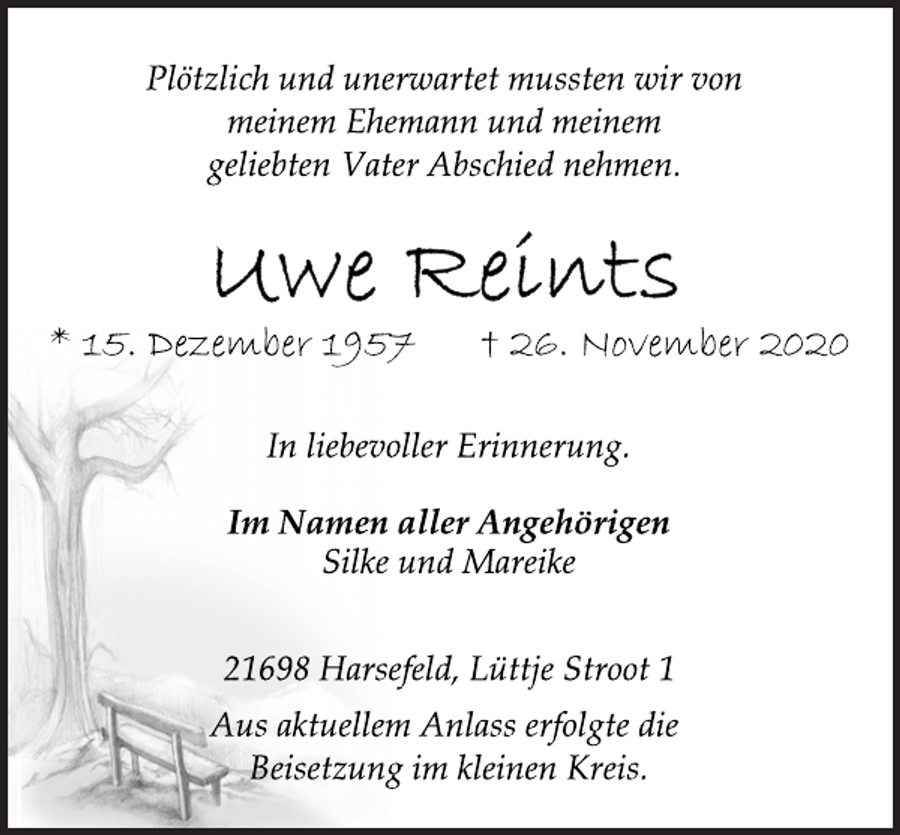 <p>Plötzlich und unerwartet mussten wir von<br />meinem Ehemann und meinem<br />geliebten Vater Abschied nehmen.</p>
<p>Uwe Reints<br />* 15. Dezember 1957 † 26. November 2020</p>
<p>In liebevoller Erinnerung.</p>
<p>Im Namen aller Angehörigen</p>
<p>Silke und Mareike</p>
<p>21698 Harsefeld, Lüttje Stroot 1<br />Aus aktuellem Anlass erfolgte die<br />Beisetzung im kleinen Kreis.</p>