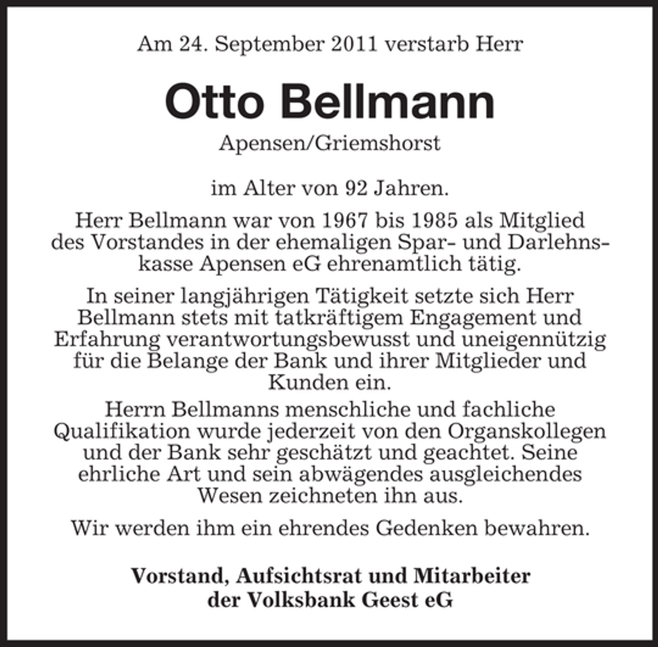 <p>Am 24. September 2011 verstarb Herr</p><p>Otto Bellmann<br />Apensen/Griemshorst<br />im Alter von 92 Jahren.<br />Herr Bellmann war von 1967 bis 1985 als Mitglied<br />des Vorstandes in der ehemaligen Spar- und Darlehnskasse Apensen eG ehrenamtlich tätig.<br />In seiner langjährigen Tätigkeit setzte sich Herr<br />Bellmann stets mit tatkräftigem Engagement und<br />Erfahrung verantwortungsbewusst und uneigennützig<br />für die Belange der Bank und ihrer Mitglieder und<br />Kunden ein.<br />Herrn Bellmanns menschliche und fachliche<br />Qualifikation wurde jederzeit von den Organskollegen<br />und der Bank sehr geschätzt und geachtet. Seine<br />ehrliche Art und sein abwägendes ausgleichendes<br />Wesen zeichneten ihn aus.<br />Wir werden ihm ein ehrendes Gedenken bewahren.<br />Vorstand, Aufsichtsrat und Mitarbeiter<br />der Volksbank Geest eG</p>