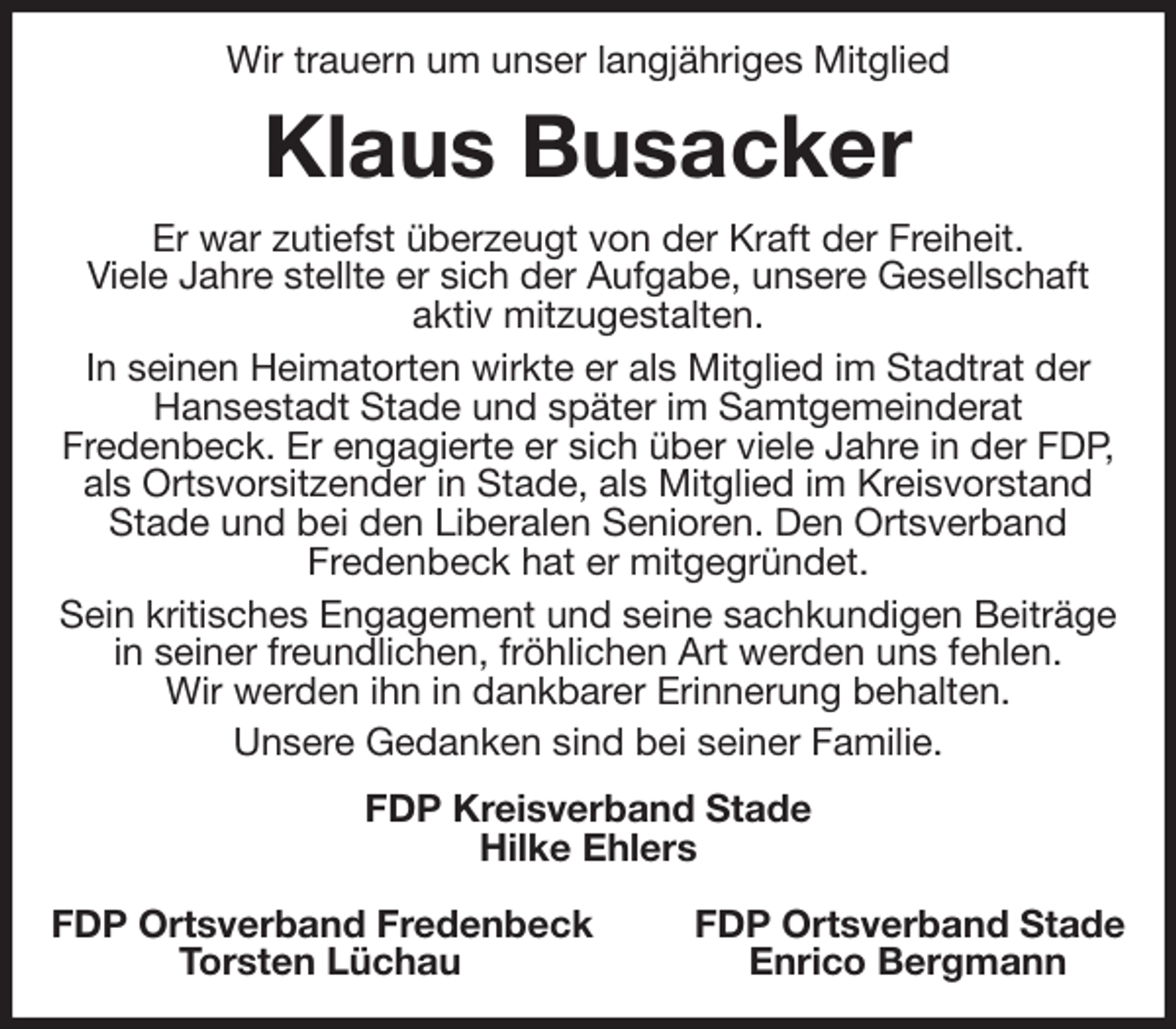 <p>Wir trauern um unser langjähriges Mitglied<br />Klaus Busacker<br />Er war zutiefst überzeugt von der Kraft der Freiheit.<br />Viele Jahre stellte er sich der Aufgabe, unsere Gesellschaft<br />aktiv mitzugestalten.<br />In seinen Heimatorten wirkte er als Mitglied im Stadtrat der Hansestadt Stade und später im Samtgemeinderat<br />Fredenbeck. Er engagierte er sich über viele Jahre in der FDP, als Ortsvorsitzender in Stade, als Mitglied im Kreisvorstand Stade und bei den Liberalen Senioren. Den Ortsverband<br />Fredenbeck hat er mitgegründet.<br />Sein kritisches Engagement und seine sachkundigen Beiträge in seiner freundlichen, fröhlichen Art werden uns fehlen.<br />Wir werden ihn in dankbarer Erinnerung behalten.<br />Unsere Gedanken sind bei seiner Familie.<br />FDP Kreisverband Stade<br />Hilke Ehlers</p><p>FDP Ortsverband Fredenbeck FDP Ortsverband Stade<br />Torsten Lüchau Enrico Bergmann</p>