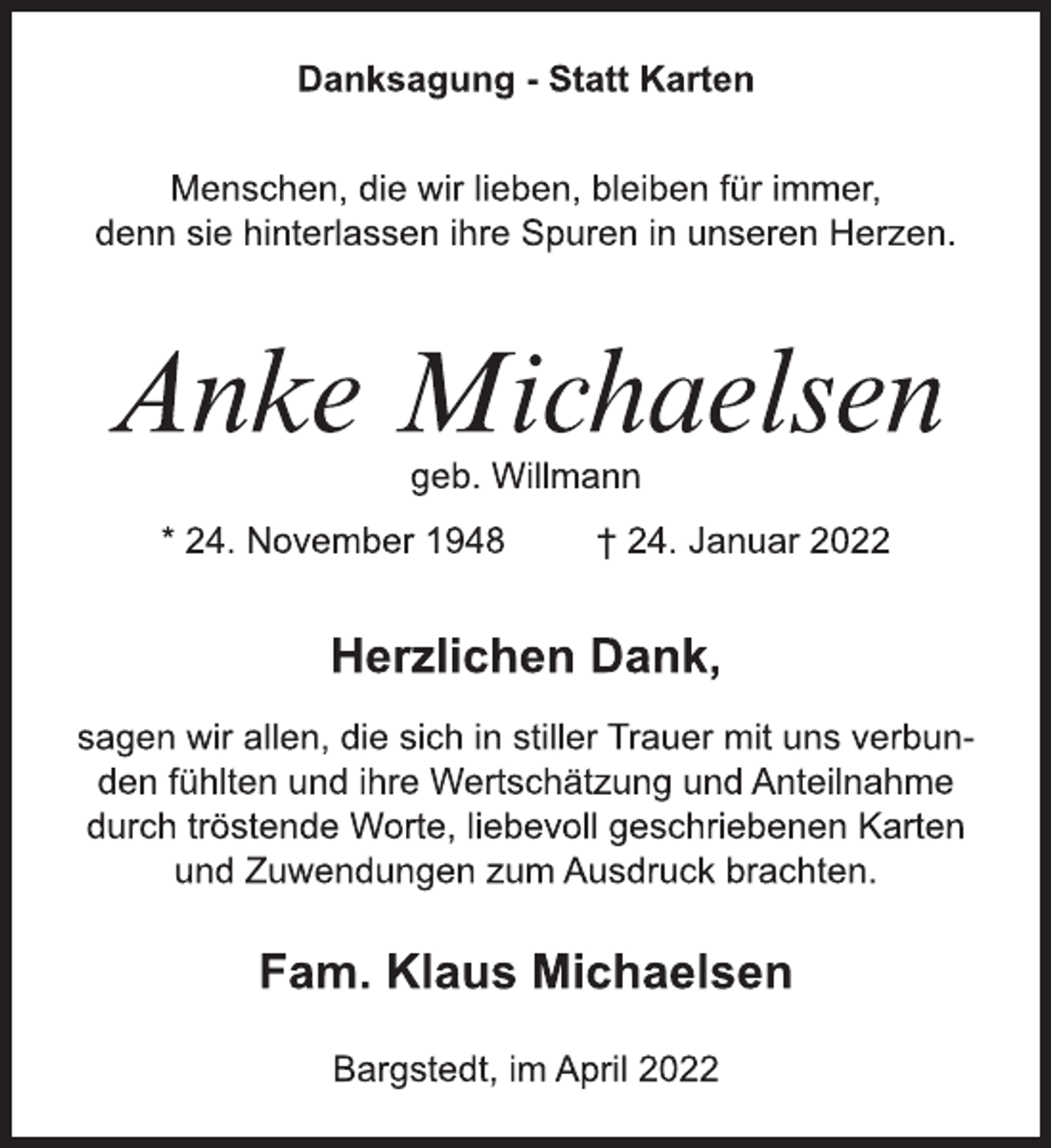 <p>Danksagung - Statt Karten<br />Menschen, die wir lieben, bleiben für immer,<br />denn sie hinterlassen ihre Spuren in unseren Herzen.<br />Anke Michaelsen<br />geb. Willmann<br />* 24. November 1948 † 24. Januar 2022<br />Herzlichen Dank,<br />sagen wir allen, die sich in stiller Trauer mit uns verbunden fühlten und ihre Wertschätzung und Anteilnahme<br />durch tröstende Worte, liebevoll geschriebenen Karten<br />und Zuwendungen zum Ausdruck brachten.<br />Fam. Klaus Michaelsen<br />Bargstedt, im April 2022</p>