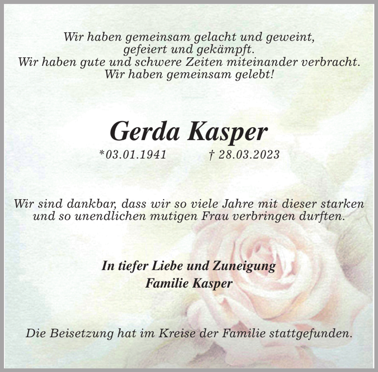 <p>Wir haben gemeinsam gelacht und geweint,<br />gefeiert und gekämpft.<br />Wir haben gute und schwere Zeiten miteinander verbracht.<br />Wir haben gemeinsam gelebt!<br />Gerda Kasper<br />*03.01.1941 † 28.03.2023<br />Wir sind dankbar, dass wir so viele Jahre mit dieser starken und so unendlichen mutigen Frau verbringen durften.<br />In tiefer Liebe und Zuneigung<br />Familie Kasper<br />Die Beisetzung hat im Kreise der Familie stattgefunden.</p>