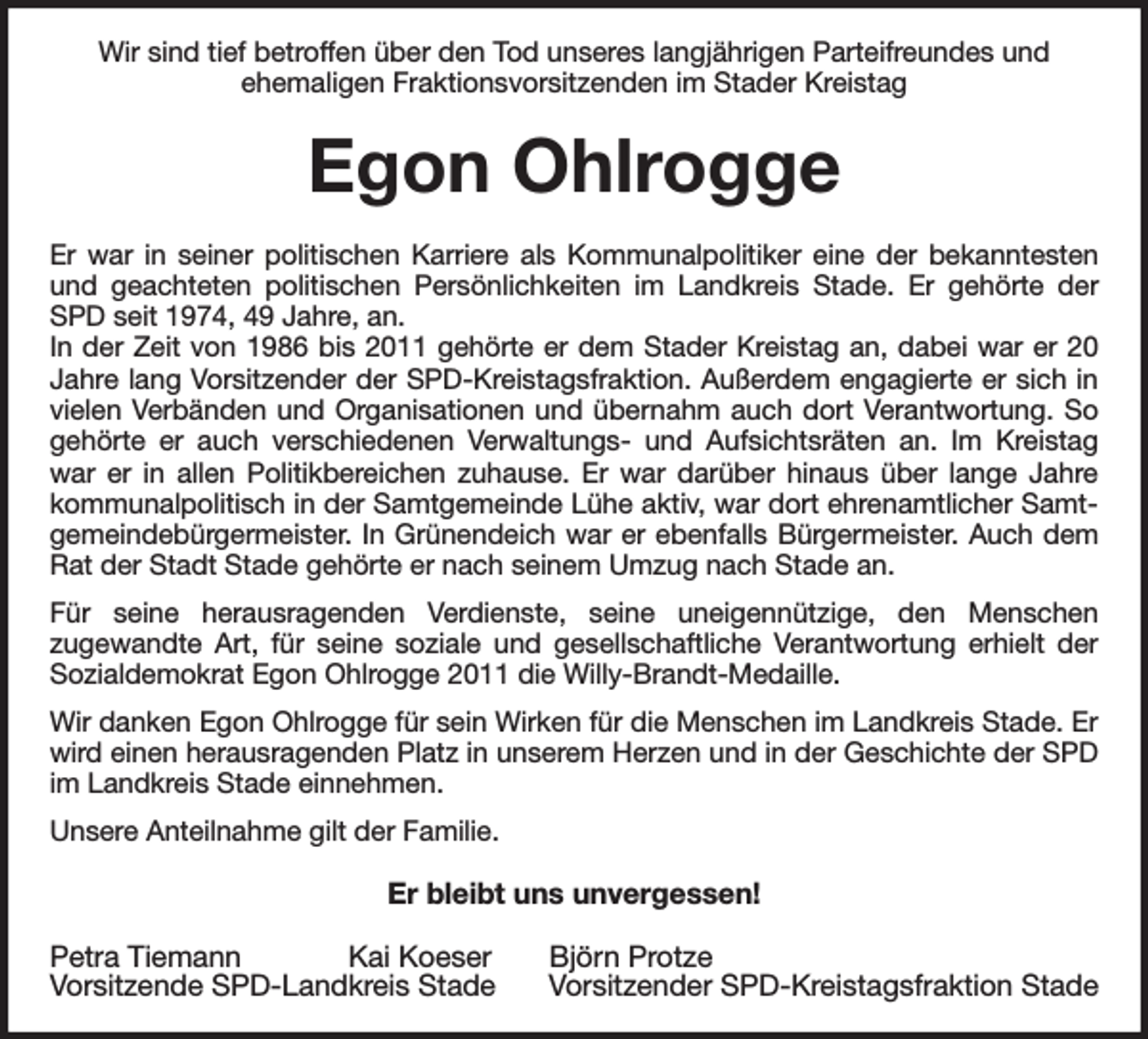 <p>Wir sind tief betroffen über den Tod unseres langjährigen Parteifreundes und<br />ehemaligen Fraktionsvorsitzenden im Stader Kreistag<br />Egon Ohlrogge<br />Er war in seiner politischen Karriere als Kommunalpolitiker eine der bekanntesten und geachteten politischen Persönlichkeiten im Landkreis Stade. Er gehörte der SPD seit 1974, 49 Jahre, an.<br />In der Zeit von 1986 bis 2011 gehörte er dem Stader Kreistag an, dabei war er 20 Jahre lang Vorsitzender der SPD-Kreistagsfraktion. Außerdem engagierte er sich in vielen Verbänden und Organisationen und übernahm auch dort Verantwortung. So gehörte er auch verschiedenen Verwaltungs- und Aufsichtsräten an. Im Kreistag war er in allen Politikbereichen zuhause. Er war darüber hinaus über lange Jahre kommunalpolitisch in der Samtgemeinde Lühe aktiv, war dort ehrenamtlicher Samtgemeindebürgermeister. In Grünendeich war er ebenfalls Bürgermeister. Auch dem Rat der Stadt Stade gehörte er nach seinem Umzug nach Stade an.<br />Für seine herausragenden Verdienste, seine uneigennützige, den Menschen<br />zugewandte Art, für seine soziale und gesellschaftliche Verantwortung erhielt der Sozialdemokrat Egon Ohlrogge 2011 die Willy-Brandt-Medaille.<br />Wir danken Egon Ohlrogge für sein Wirken für die Menschen im Landkreis Stade. Er wird einen herausragenden Platz in unserem Herzen und in der Geschichte der SPD im Landkreis Stade einnehmen.<br />Unsere Anteilnahme gilt der Familie.<br />Er bleibt uns unvergessen!</p><p>Petra Tiemann Kai Koeser Björn Protze<br />Vorsitzende SPD-Landkreis Stade Vorsitzender SPD-Kreistagsfraktion Stade</p>