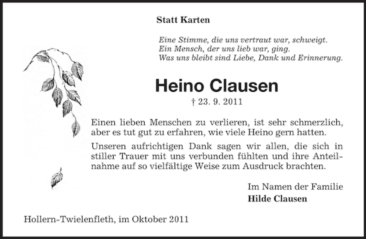 <p>Statt Karten<br />Eine Stimme, die uns vertraut war, schweigt.<br />Ein Mensch, der uns lieb war, ging.<br />Was uns bleibt sind Liebe, Dank und Erinnerung.</p><p>Heino Clausen<br />† 23. 9. 2011<br />Einen lieben Menschen zu verlieren, ist sehr schmerzlich,<br />aber es tut gut zu erfahren, wie viele Heino gern hatten.<br />Unseren aufrichtigen Dank sagen wir allen, die sich in<br />stiller Trauer mit uns verbunden fühlten und ihre Anteilnahme auf so vielfältige Weise zum Ausdruck brachten.<br />Im Namen der Familie<br />Hilde Clausen<br />Hollern-Twielenfleth, im Oktober 2011</p>