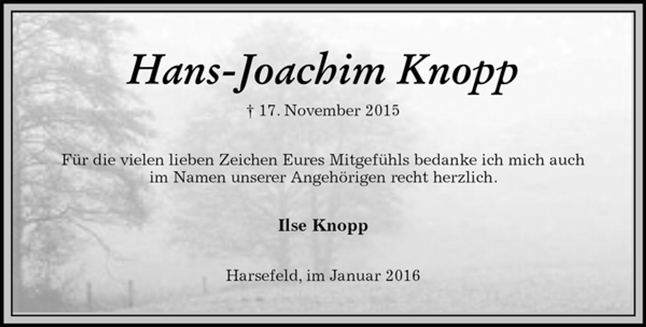 <p>Hans-Joachim Knopp<br />† 17. November 2015<br />Für die vielen lieben Zeichen Eures Mitgefühls bedanke ich mich auch<br />im Namen unserer Angehörigen recht herzlich.<br />Ilse Knopp<br />Harsefeld, im Januar 2016</p>