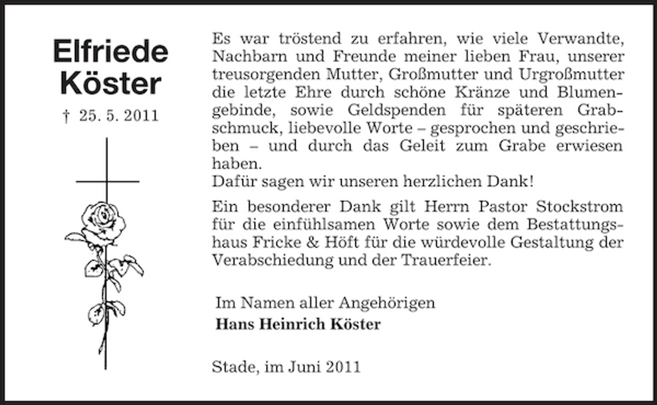 <p>Elfriede Köster<br />† 25. 5. 2011</p><p>Es war tröstend zu erfahren, wie viele Verwandte, Nachbarn und Freunde meiner lieben Frau, unserer treusorgenden Mutter, Großmutter und Urgroßmutter die letzte Ehre durch schöne Kränze und Blumengebinde, sowie Geldspenden für späteren Grabschmuck, liebevolle Worte – gesprochen und geschrieben – und durch das Geleit zum Grabe erwiesen haben. Dafür sagen wir unseren herzlichen Dank! Ein besonderer Dank gilt Herrn Pastor Stockstrom für die einfühlsamen Worte sowie dem Bestattungshaus Fricke &amp; Höft für die würdevolle Gestaltung der Verabschiedung und der Trauerfeier. Im Namen aller Angehörigen Hans Heinrich Köster Stade, im Juni 2011</p>