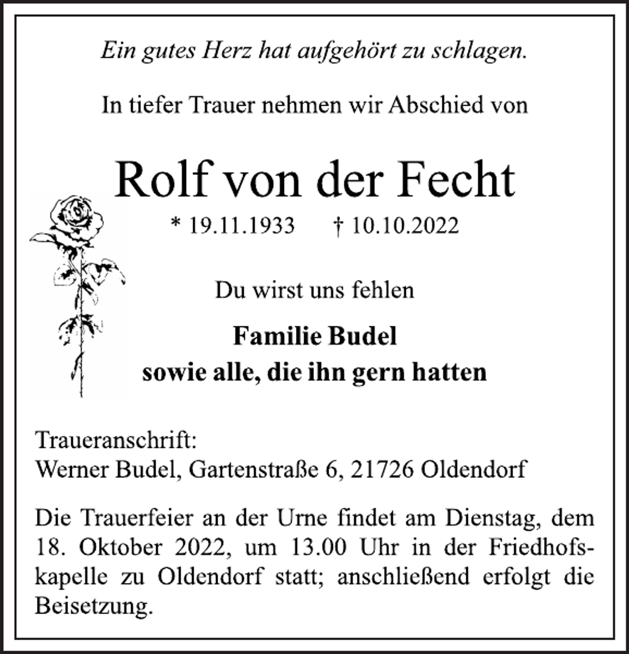 <p>Ein gutes Herz hat aufgehört zu schlagen.<br />In tiefer Trauer nehmen wir Abschied von<br />Rolf von der Fecht<br />* 19.11.1933 † 10.10.2022<br />Du wirst uns fehlen<br />Familie Budel<br />sowie alle, die ihn gern hatten<br />Traueranschrift:<br />Werner Budel, Gartenstraße 6, 21726 Oldendorf<br />Die Trauerfeier an der Urne findet am Dienstag, dem<br />18. Oktober 2022, um 13.00 Uhr in der Friedhofskapelle zu Oldendorf statt; anschließend erfolgt die<br />Beisetzung.</p>