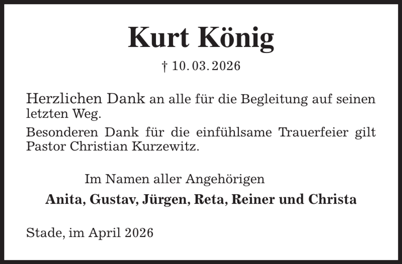 <p>Kurt König<br />† 10. 03. 2026<br />Herzlichen Dank an alle für die Begleitung auf seinen letzten Weg.<br />Besonderen Dank für die einfühlsame Trauerfeier gilt Pastor Christian Kurzewitz.<br />Im Namen aller Angehörigen<br />Anita, Gustav, Jürgen, Reta, Reiner und Christa<br />Stade, im April 2026</p>