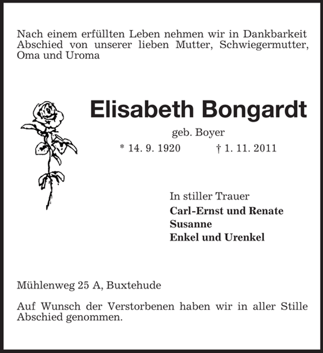 <p>Nach einem erfüllten Leben nehmen wir in Dankbarkeit<br />Abschied von unserer lieben Mutter, Schwiegermutter,<br />Oma und Uroma</p><p>Elisabeth Bongardt<br />geb. Boyer<br />* 14. 9. 1920<br />† 1. 11. 2011</p><p>In stiller Trauer<br />Carl-Ernst und Renate<br />Susanne<br />Enkel und Urenkel</p><p>Mühlenweg 25 A, Buxtehude<br />Auf Wunsch der Verstorbenen haben wir in aller Stille<br />Abschied genommen.</p>