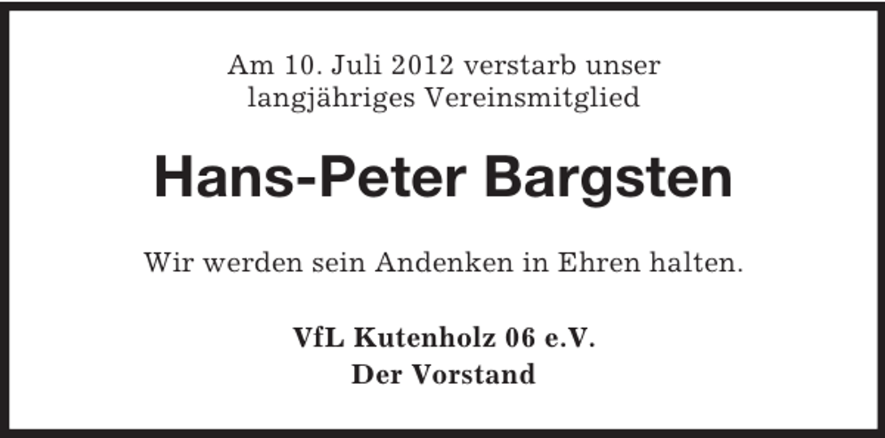 <p>Am 10. Juli 2012 verstarb unser<br />langjähriges Vereinsmitglied</p><p>Hans-Peter Bargsten<br />Wir werden sein Andenken in Ehren halten.<br />VfL Kutenholz 06 e.V.<br />Der Vorstand</p>