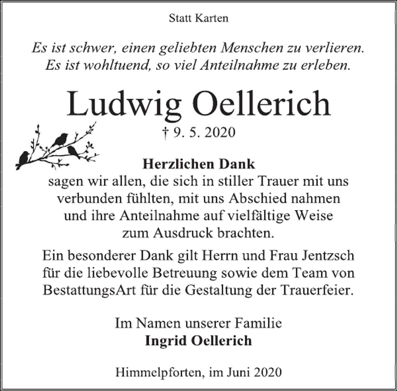 <p>Statt Karten<br />Es ist schwer, einen geliebten Menschen zu verlieren.<br />Es ist wohltuend, so viel Anteilnahme zu erleben.<br />Ludwig Oellerich<br />† 9. 5. 2020<br />Herzlichen Dank<br />sagen wir allen, die sich in stiller Trauer mit uns<br />verbunden fühlten, mit uns Abschied nahmen<br />und ihre Anteilnahme auf vielfältige Weise<br />zum Ausdruck brachten.<br />Ein besonderer Dank gilt Herrn und Frau Jentzsch<br />für die liebevolle Betreuung sowie dem Team von<br />BestattungsArt für die Gestaltung der Trauerfeier.<br />Im Namen unserer Familie<br />Ingrid Oellerich<br />Himmelpforten, im Juni 2020</p>