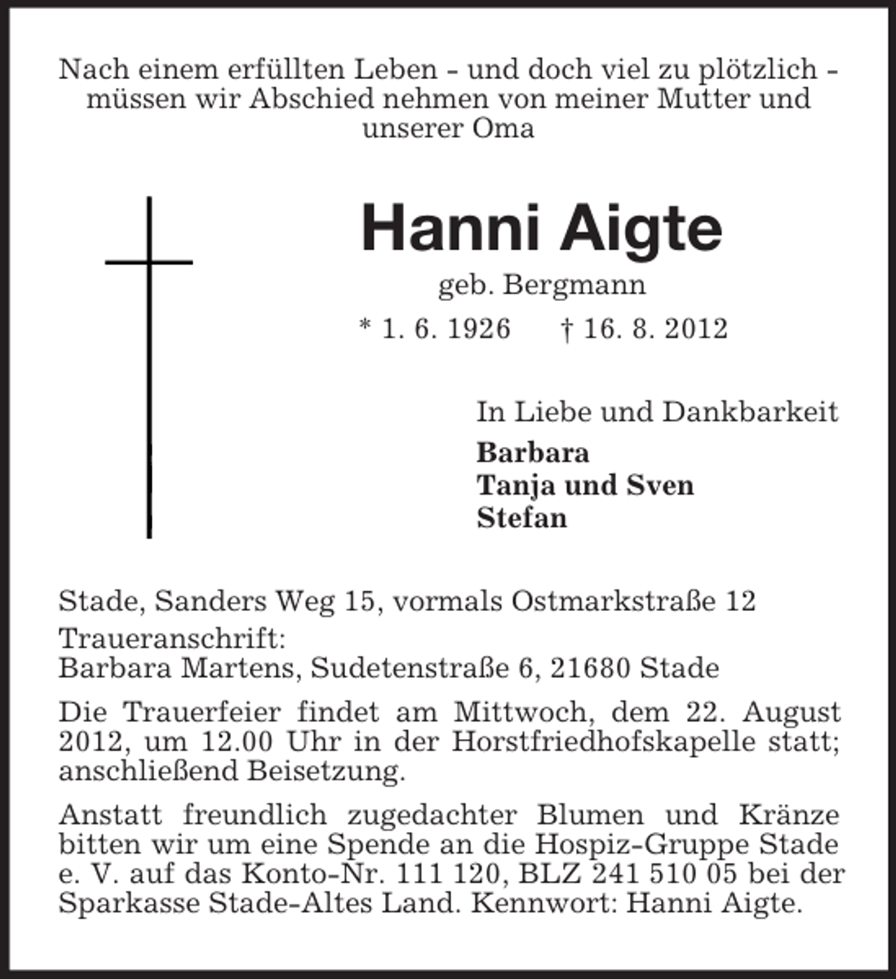 <p>Nach einem erfüllten Leben - und doch viel zu plötzlich - müssen wir Abschied nehmen von meiner Mutter und<br />unserer Oma<br />Hanni Aigte<br />geb. Bergmann<br />* 1. 6. 1926 † 16. 8. 2012<br />In Liebe und Dankbarkeit<br />Barbara<br />Tanja und Sven<br />Stefan<br />Stade, Sanders Weg 15, vormals Ostmarkstraße 12<br />Traueranschrift:<br />Barbara Martens, Sudetenstraße 6, 21680 Stade<br />Die Trauerfeier findet am Mittwoch, dem 22. August 2012, um 12.00 Uhr in der Horstfriedhofskapelle statt; anschließend Beisetzung.<br />Anstatt freundlich zugedachter Blumen und Kränze<br />bitten wir um eine Spende an die Hospiz-Gruppe Stade e. V. auf das Konto-Nr. 111 120, BLZ 241 510 05 bei der Sparkasse Stade-Altes Land. Kennwort: Hanni Aigte.</p>