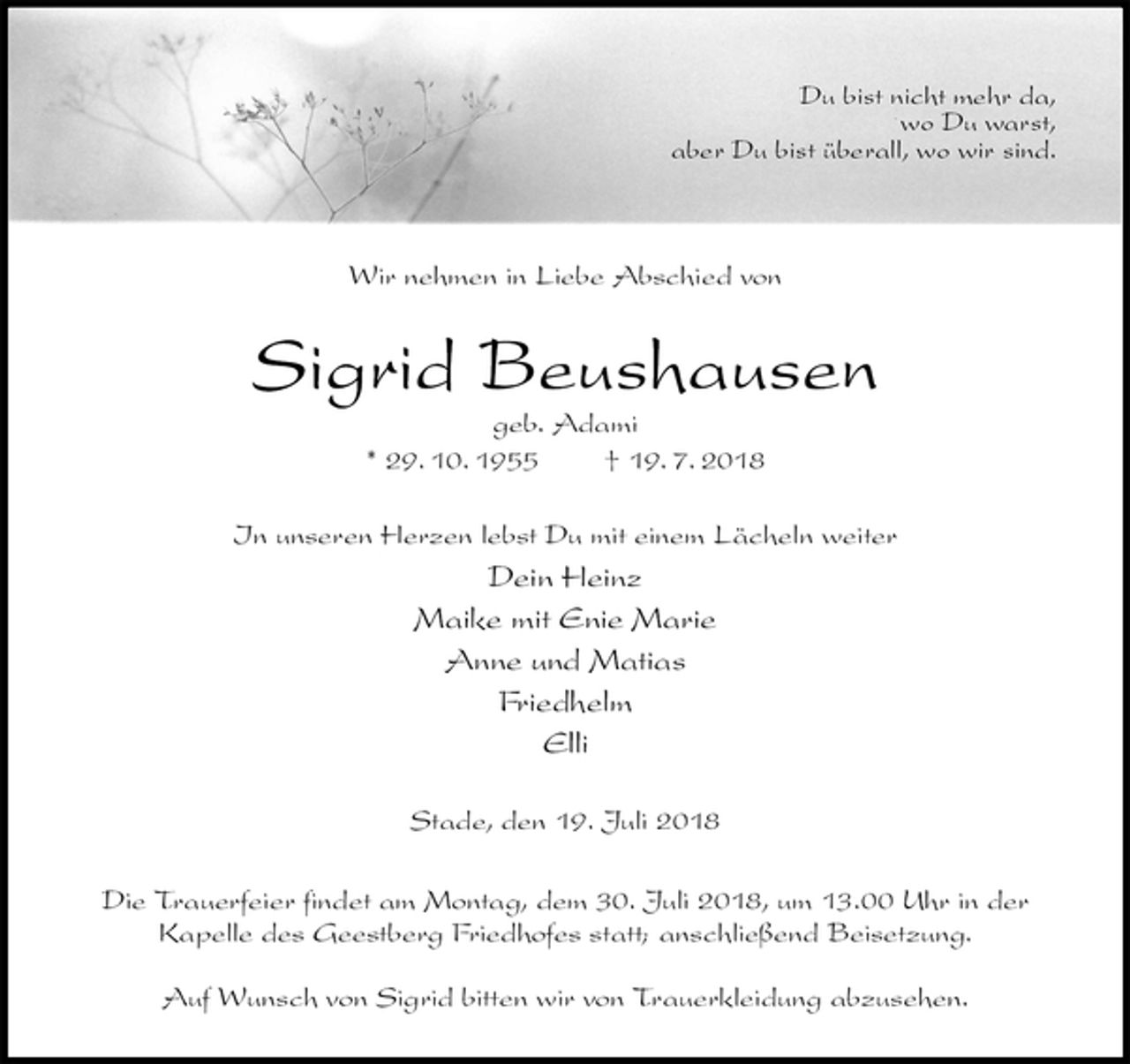 <p>Wir nehmen in Liebe Abschied von<br />Sigrid Beushausen<br />geb. Adami<br />* 29. 10. 1955 † 19. 7. 2018<br />In unseren Herzen lebst Du mit einem Lächeln weiter<br />Dein Heinz<br />Maike mit Enie Marie<br />Anne und Matias<br />Friedhelm<br />Elli<br />Stade, den 19. Juli 2018</p>
<p>Die Trauerfeier findet am Montag, dem 30. Juli 2018, um 13.00 Uhr in der<br />Kapelle des Geestberg Friedhofes statt; anschließend Beisetzung.</p>
<p>Auf Wunsch von Sigrid bitten wir von Trauerkleidung abzusehen.<br />Du bist nicht mehr da,<br />wo Du warst,<br />aber Du bist überall, wo wir sind.</p>