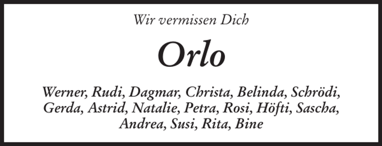 <p>Wir vermissen Dich<br />Orlo<br />Werner, Rudi, Dagmar, Christa, Belinda, Schrödi,<br />Gerda, Astrid, Natalie, Petra, Rosi, Höfti, Sascha,<br />Andrea, Susi, Rita, Bine</p>