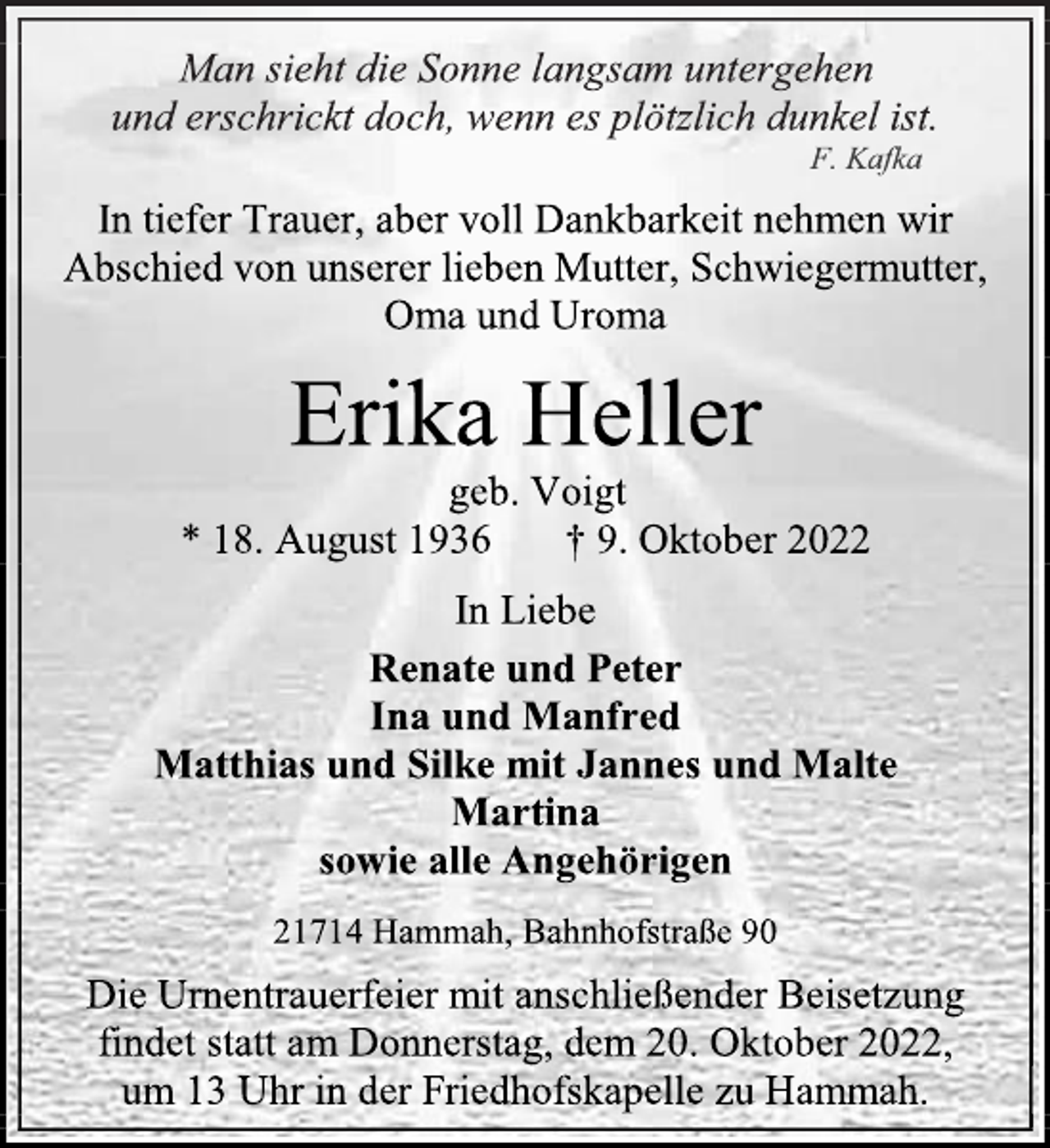 <p>Man sieht die Sonne langsam untergehen<br />und erschrickt doch, wenn es plötzlich dunkel ist.<br />F. Kafka<br />In tiefer Trauer, aber voll Dankbarkeit nehmen wir<br />Abschied von unserer lieben Mutter, Schwiegermutter,<br />Oma und Uroma<br />Erika Heller<br />geb. Voigt<br />* 18. August 1936 † 9. Oktober 2022<br />In Liebe<br />Renate und Peter<br />Ina und Manfred<br />Matthias und Silke mit Jannes und Malte<br />Martina<br />sowie alle Angehörigen<br />21714 Hammah, Bahnhofstraße 90<br />Die Urnentrauerfeier mit anschließender Beisetzung<br />findet statt am Donnerstag, dem 20. Oktober 2022,<br />um 13 Uhr in der Friedhofskapelle zu Hammah.</p>