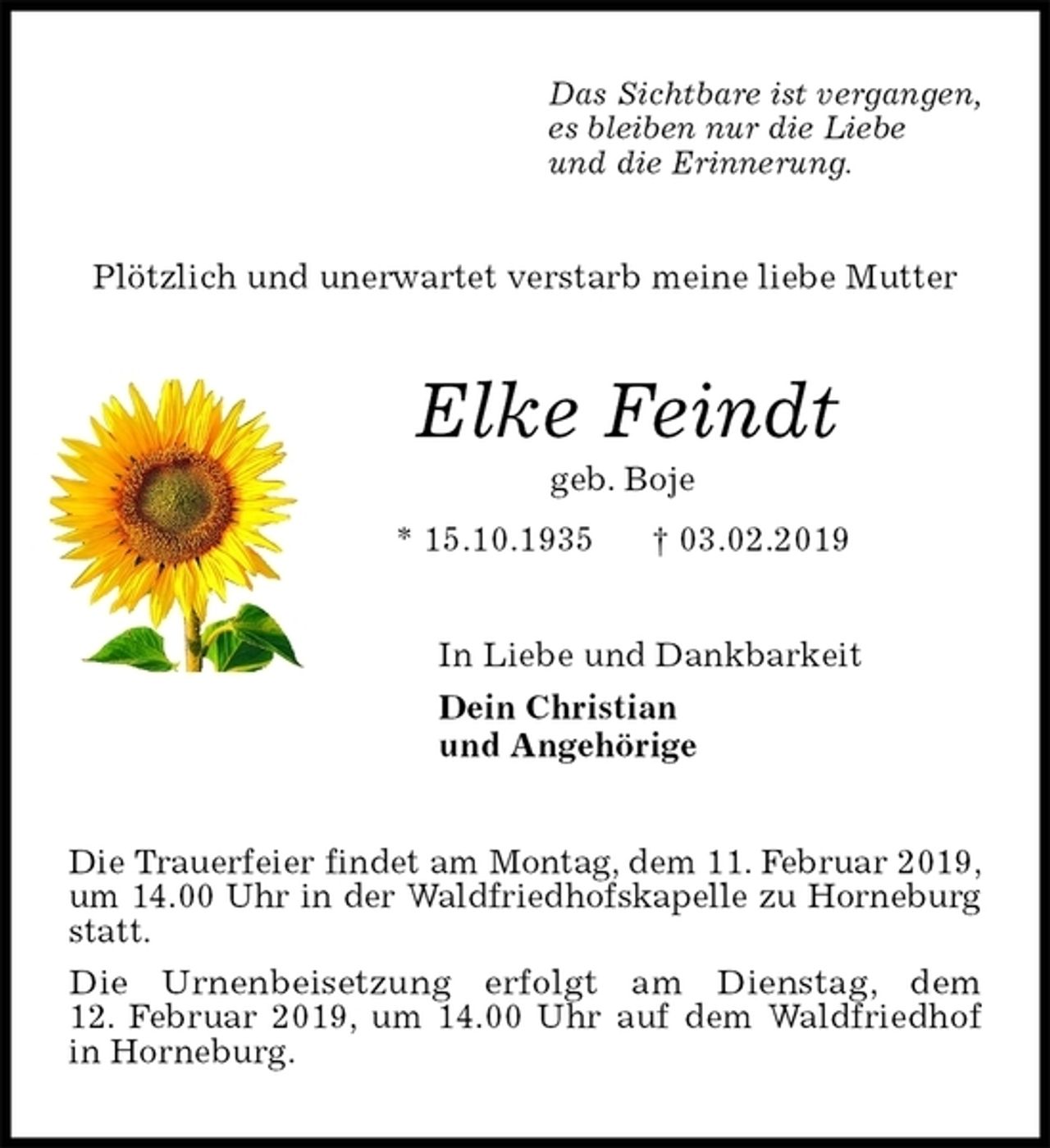 <p>Das Sichtbare ist vergangen,<br />es bleiben nur die Liebe<br />und die Erinnerung.<br />Plötzlich und unerwartet verstarb meine liebe Mutter<br />Elke Feindt<br />geb. Boje<br />* 15.10.1935 † 03.02.2019<br />In Liebe und Dankbarkeit<br />Dein Christian<br />und Angehörige<br />Die Trauerfeier findet am Montag, dem 11. Februar 2019,<br />um 14.00 Uhr in der Waldfriedhofskapelle zu Horneburg<br />statt.<br />Die Urnenbeisetzung erfolgt am Dienstag, dem<br />12. Februar 2019, um 14.00 Uhr auf dem Waldfriedhof in Horneburg.</p>