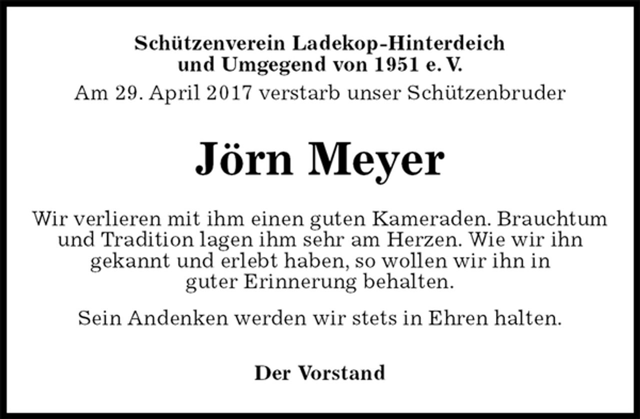 <p>Schützenverein Ladekop-Hinterdeich<br />und Umgegend von 1951 e. V.<br />Am 29. April 2017 verstarb unser Schützenbruder<br />Jörn Meyer<br />Wir verlieren mit ihm einen guten Kameraden. Brauchtum und Tradition lagen ihm sehr am Herzen. Wie wir ihn<br />gekannt und erlebt haben, so wollen wir ihn in<br />guter Erinnerung behalten.<br />Sein Andenken werden wir stets in Ehren halten.<br />Der Vorstand</p>