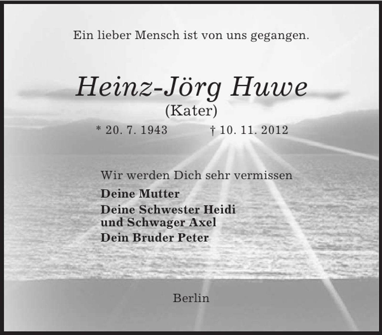 <p>Ein lieber Mensch ist von uns gegangen.<br />Heinz-Jörg Huwe<br />(Kater)<br />* 20. 7. 1943 † 10. 11. 2012<br />Wir werden Dich sehr vermissen<br />Deine Mutter<br />Deine Schwester Heidi<br />und Schwager Axel<br />Dein Bruder Peter</p><p>Berlin</p>