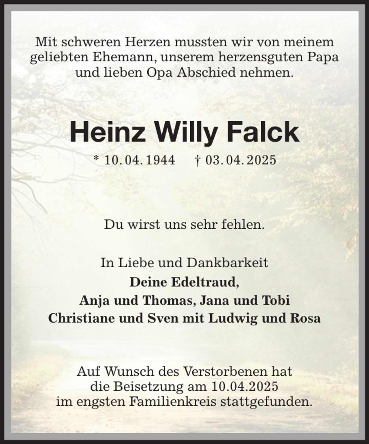 <p>Mit schweren Herzen mussten wir von meinem<br />geliebten Ehemann, unserem herzensguten Papa<br />und lieben Opa Abschied nehmen.<br />Heinz Willy Falck<br />* 10. 04. 1944 † 03. 04. 2025<br />Du wirst uns sehr fehlen.<br />In Liebe und Dankbarkeit<br />Deine Edeltraud,<br />Anja und Thomas, Jana und Tobi<br />Christiane und Sven mit Ludwig und Rosa<br />Auf Wunsch des Verstorbenen hat<br />die Beisetzung am 10.04.2025<br />im engsten Familienkreis stattgefunden.</p>