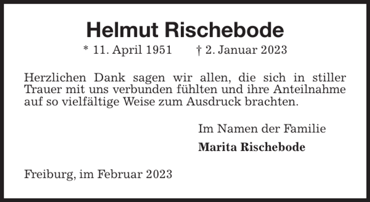 <p>Helmut Rischebode<br />* 11. April 1951 † 2. Januar 2023<br />Herzlichen Dank sagen wir allen, die sich in stiller Trauer mit uns verbunden fühlten und ihre Anteilnahme<br />auf so vielfältige Weise zum Ausdruck brachten.<br />Im Namen der Familie<br />Marita Rischebode<br />Freiburg, im Februar 2023</p>