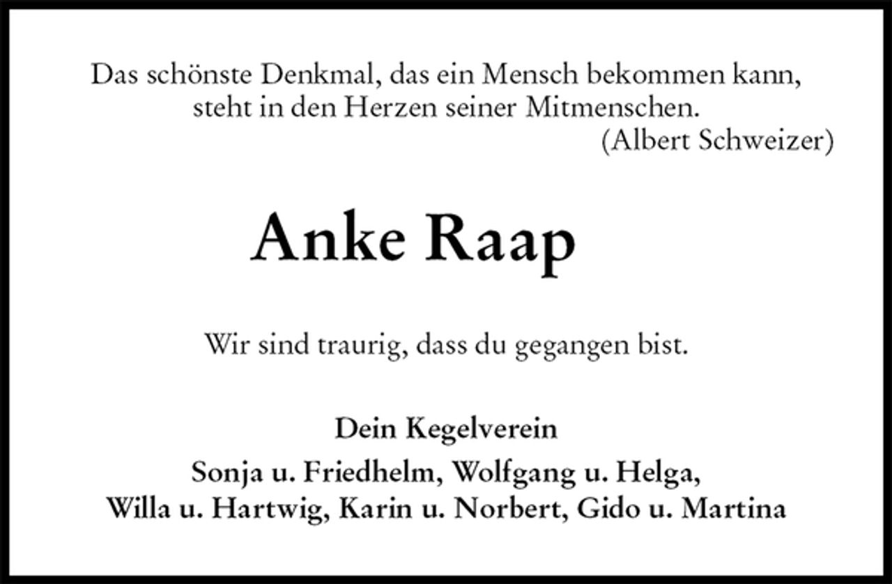 <p>Das schönste Denkmal, das ein Mensch bekommen kann, steht in den Herzen seiner Mitmenschen.<br />(Albert Schweizer)<br />Anke Raap<br />Wir sind traurig, dass du gegangen bist.<br />Dein Kegelverein<br />Sonja u. Friedhelm, Wolfgang u. Helga,<br />Willa u. Hartwig, Karin u. Norbert, Gido u. Martina</p>