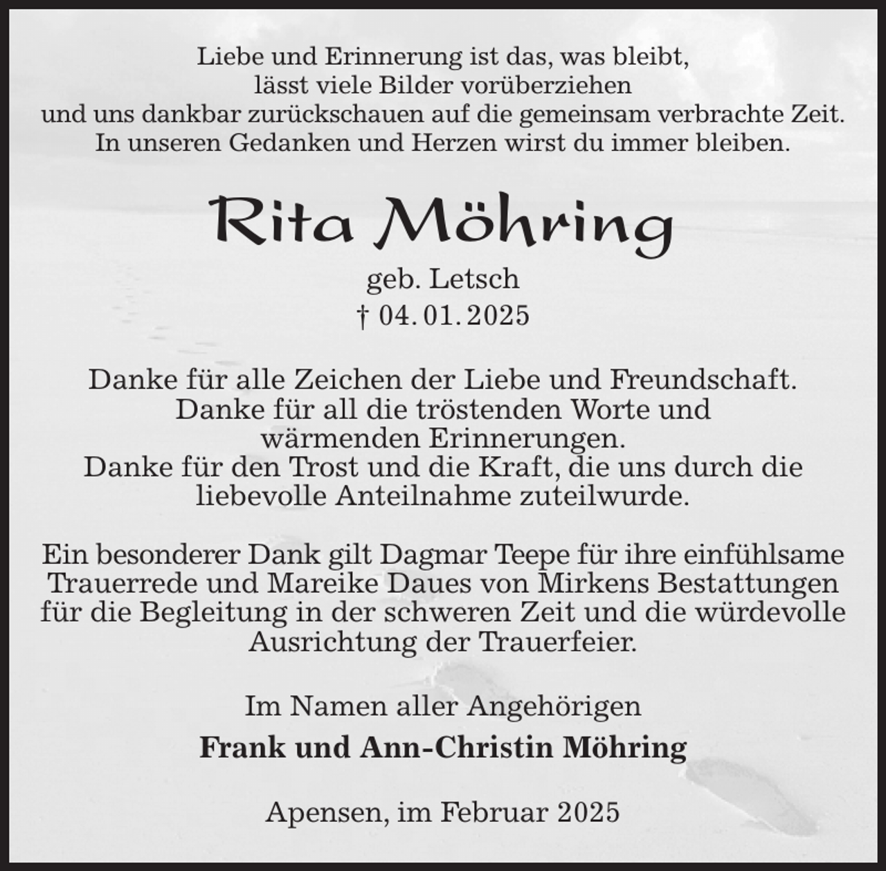 <p>Liebe und Erinnerung ist das, was bleibt,<br />lässt viele Bilder vorüberziehen<br />und uns dankbar zurückschauen auf die gemeinsam verbrachte Zeit.<br />In unseren Gedanken und Herzen wirst du immer bleiben.<br />Rita Möhring<br />geb. Letsch<br />† 04. 01. 2025<br />Danke für alle Zeichen der Liebe und Freundschaft.<br />Danke für all die tröstenden Worte und<br />wärmenden Erinnerungen.<br />Danke für den Trost und die Kraft, die uns durch die<br />liebevolle Anteilnahme zuteilwurde.</p><p>Ein besonderer Dank gilt Dagmar Teepe für ihre einfühlsame<br />Trauerrede und Mareike Daues von Mirkens Bestattungen für die Begleitung in der schweren Zeit und die würdevolle Ausrichtung der Trauerfeier.<br />Im Namen aller Angehörigen<br />Frank und Ann-Christin Möhring<br />Apensen, im Februar 2025</p>