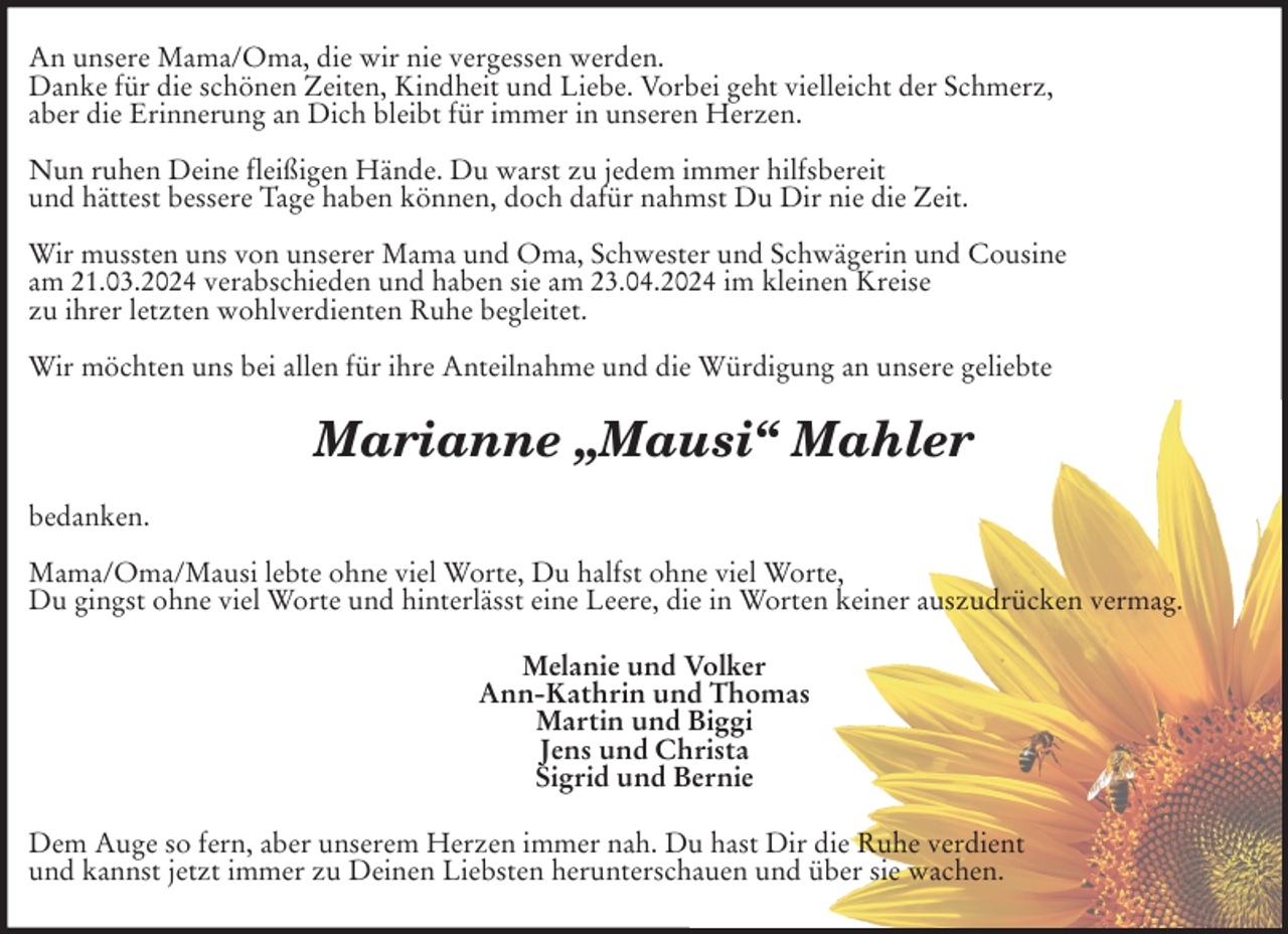 <p>An unsere Mama/Oma, die wir nie vergessen werden.<br />Danke für die schönen Zeiten, Kindheit und Liebe. Vorbei geht vielleicht der Schmerz,<br />aber die Erinnerung an Dich bleibt für immer in unseren Herzen.</p><p>Nun ruhen Deine fleißigen Hände. Du warst zu jedem immer hilfsbereit<br />und hättest bessere Tage haben können, doch dafür nahmst Du Dir nie die Zeit.</p><p>Wir mussten uns von unserer Mama und Oma, Schwester und Schwägerin und Cousine<br />am 21.03.2024 verabschieden und haben sie am 23.04.2024 im kleinen Kreise<br />zu ihrer letzten wohlverdienten Ruhe begleitet.</p><p>Wir möchten uns bei allen für ihre Anteilnahme und die Würdigung an unsere geliebte<br />Marianne „Mausi“ Mahler<br />bedanken.</p><p>Mama/Oma/Mausi lebte ohne viel Worte, Du halfst ohne viel Worte,<br />Du gingst ohne viel Worte und hinterlässt eine Leere, die in Worten keiner auszudrücken vermag.<br />Melanie und Volker<br />Ann-Kathrin und Thomas<br />Martin und Biggi<br />Jens und Christa<br />Sigrid und Bernie<br />Dem Auge so fern, aber unserem Herzen immer nah. Du hast Dir die Ruhe verdient<br />und kannst jetzt immer zu Deinen Liebsten herunterschauen und über sie wachen.</p>