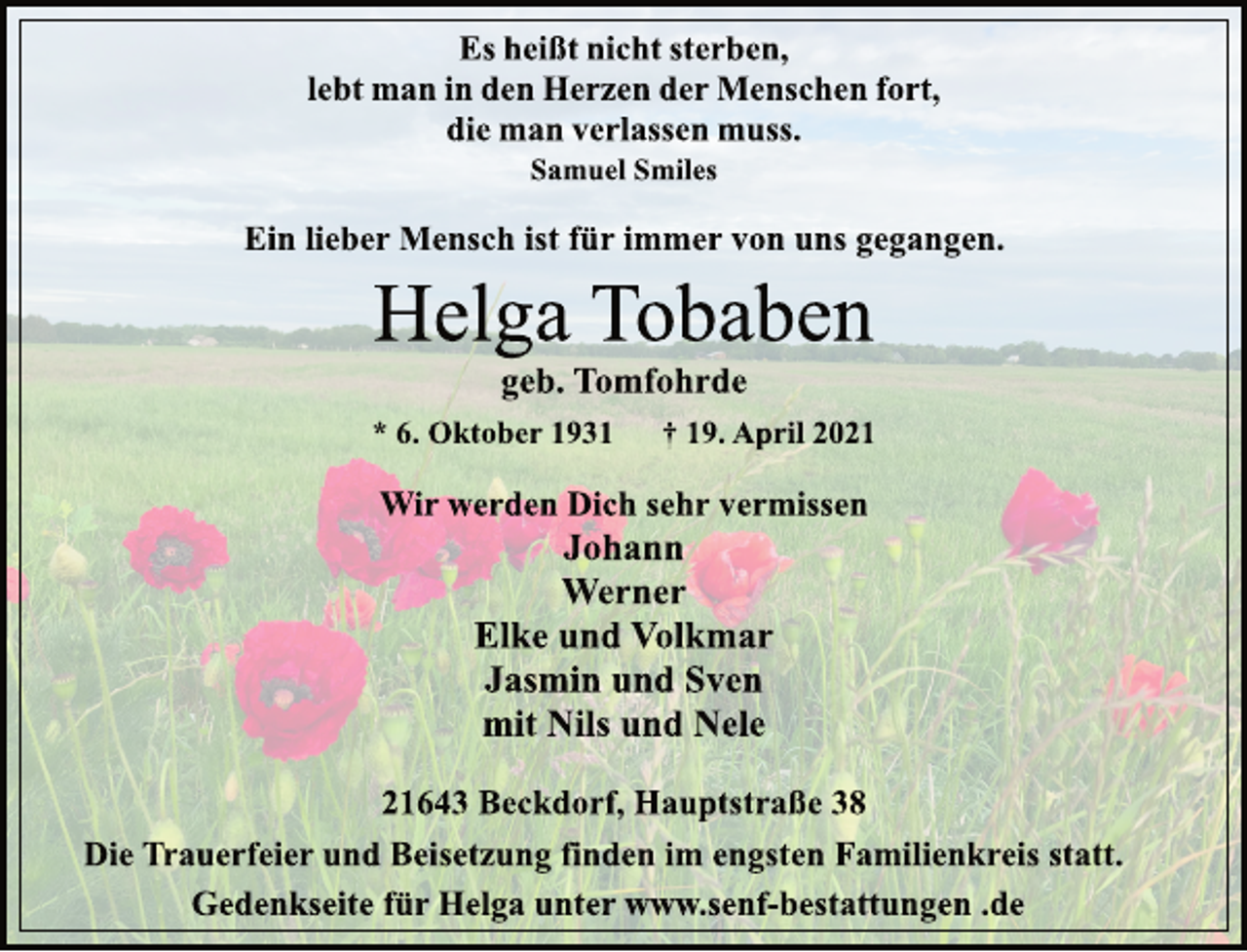 <p>Es heißt nicht sterben,<br />lebt man in den Herzen der Menschen fort,<br />die man verlassen muss.<br />Samuel Smiles<br />Ein lieber Mensch ist für immer von uns gegangen.<br />Helga Tobaben<br />geb. Tomfohrde<br />* 6. Oktober 1931 † 19. April 2021<br />Wir werden Dich sehr vermissen<br />Johann<br />Werner<br />Elke und Volkmar<br />Jasmin und Sven<br />mit Nils und Nele<br />21643 Beckdorf, Hauptstraße 38<br />Die Trauerfeier und Beisetzung finden im engsten Familienkreis statt.<br />Gedenkseite für Helga unter www.senf-bestattungen .de</p>