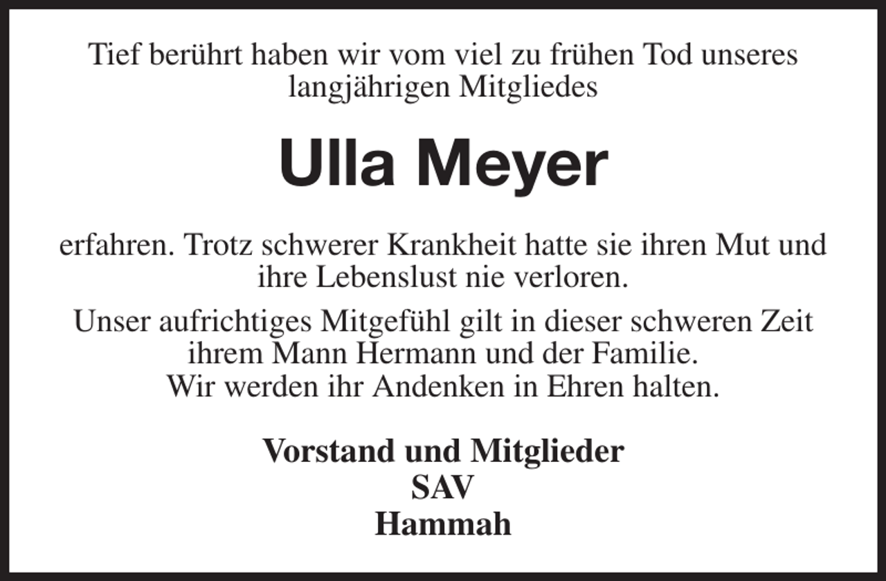 <p>Tief berührt haben wir vom viel zu frühen Tod unseres<br />langjährigen Mitgliedes<br />Ulla Meyer<br />erfahren. Trotz schwerer Krankheit hatte sie ihren Mut und ihre Lebenslust nie verloren.<br />Unser aufrichtiges Mitgefühl gilt in dieser schweren Zeit ihrem Mann Hermann und der Familie.<br />Wir werden ihr Andenken in Ehren halten.<br />Vorstand und Mitglieder<br />SAV<br />Hammah</p>
