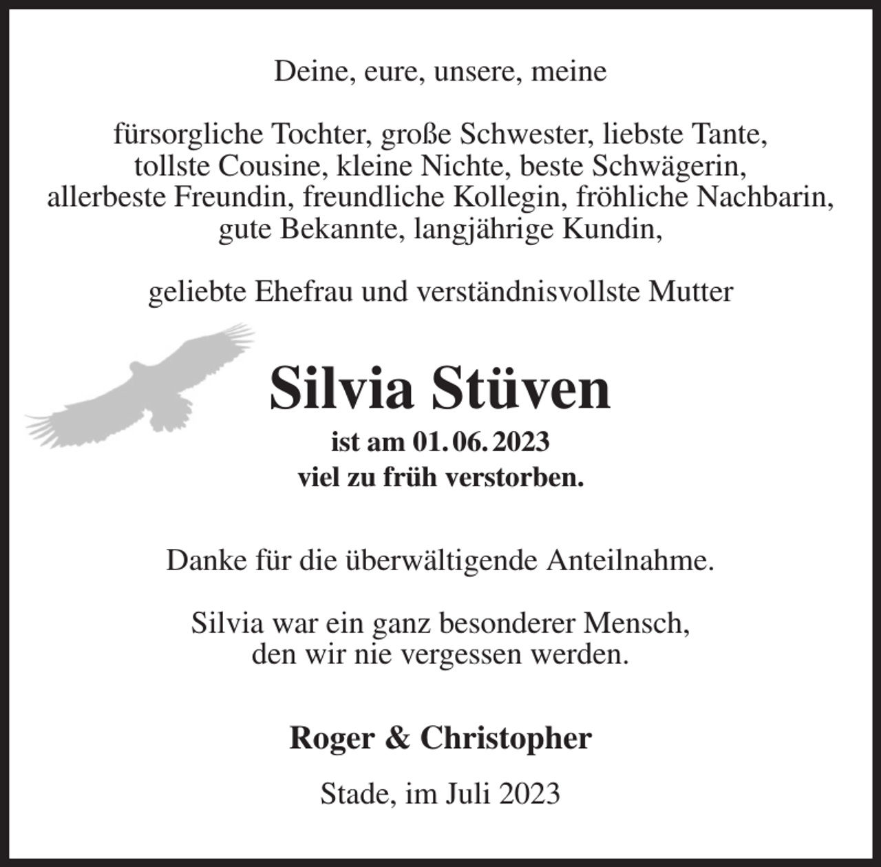 <p>Deine, eure, unsere, meine</p><p>fürsorgliche Tochter, große Schwester, liebste Tante,<br />tollste Cousine, kleine Nichte, beste Schwägerin,<br />allerbeste Freundin, freundliche Kollegin, fröhliche Nachbarin,<br />gute Bekannte, langjährige Kundin,</p><p>geliebte Ehefrau und verständnisvollste Mutter<br />Silvia Stüven<br />ist am 01. 06. 2023<br />viel zu früh verstorben.<br />Danke für die überwältigende Anteilnahme.</p><p>Silvia war ein ganz besonderer Mensch,<br />den wir nie vergessen werden.<br />Roger &amp; Christopher<br />Stade, im Juli 2023</p>
