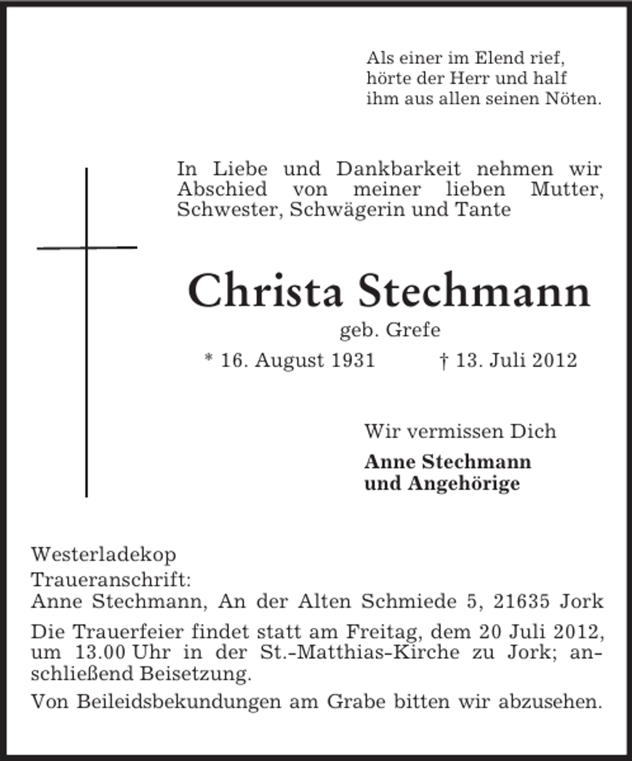 <p>Als einer im Elend rief,<br />hörte der Herr und half<br />ihm aus allen seinen Nöten.<br />In Liebe und Dankbarkeit nehmen wir<br />Abschied von meiner lieben Mutter, Schwester, Schwägerin und Tante<br />Christa Stechmann<br />geb. Grefe<br />* 16. August 1931 † 13. Juli 2012<br />Wir vermissen Dich<br />Anne Stechmann<br />und Angehörige<br />Westerladekop<br />Traueranschrift:<br />Anne Stechmann, An der Alten Schmiede 5, 21635 Jork<br />Die Trauerfeier findet statt am Freitag, dem 20 Juli 2012, um 13.00 Uhr in der St.-Matthias-Kirche zu Jork; anschließend Beisetzung.<br />Von Beileidsbekundungen am Grabe bitten wir abzusehen.</p>