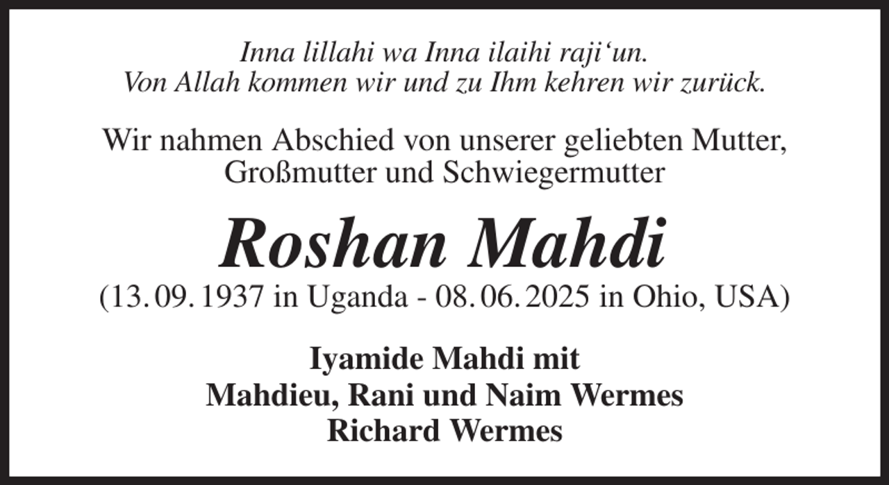 <p>Inna lillahi wa Inna ilaihi raji'un.<br />Von Allah kommen wir und zu Ihm kehren wir zurück.<br />Wir nahmen Abschied von unserer geliebten Mutter,<br />Großmutter und Schwiegermutter<br />Roshan Mahdi<br />(13. 09. 1937 in Uganda - 08. 06. 2025 in Ohio, USA)<br />Iyamide Mahdi mit<br />Mahdieu, Rani und Naim Wermes<br />Richard Wermes</p>