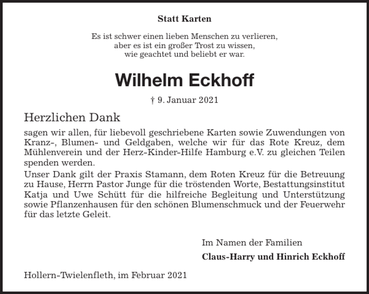 <p>Statt Karten<br />Es ist schwer einen lieben Menschen zu verlieren,<br />aber es ist ein großer Trost zu wissen,<br />wie geachtet und beliebt er war.<br />Wilhelm Eckhoff<br />† 9. Januar 2021<br />Herzlichen Dank<br />sagen wir allen, für liebevoll geschriebene Karten sowie Zuwendungen von<br />Kranz-, Blumen- und Geldgaben, welche wir für das Rote Kreuz, dem<br />Mühlenverein und der Herz-Kinder-Hilfe Hamburg e.V. zu gleichen Teilen spenden werden.<br />Unser Dank gilt der Praxis Stamann, dem Roten Kreuz für die Betreuung<br />zu Hause, Herrn Pastor Junge für die tröstenden Worte, Bestattungsinstitut Katja und Uwe Schütt für die hilfreiche Begleitung und Unterstützung<br />sowie Pflanzenhausen für den schönen Blumenschmuck und der Feuerwehr für das letzte Geleit.</p>
<p>Im Namen der Familien<br />Claus-Harry und Hinrich Eckhoff<br />Hollern-Twielenfleth, im Februar 2021</p>