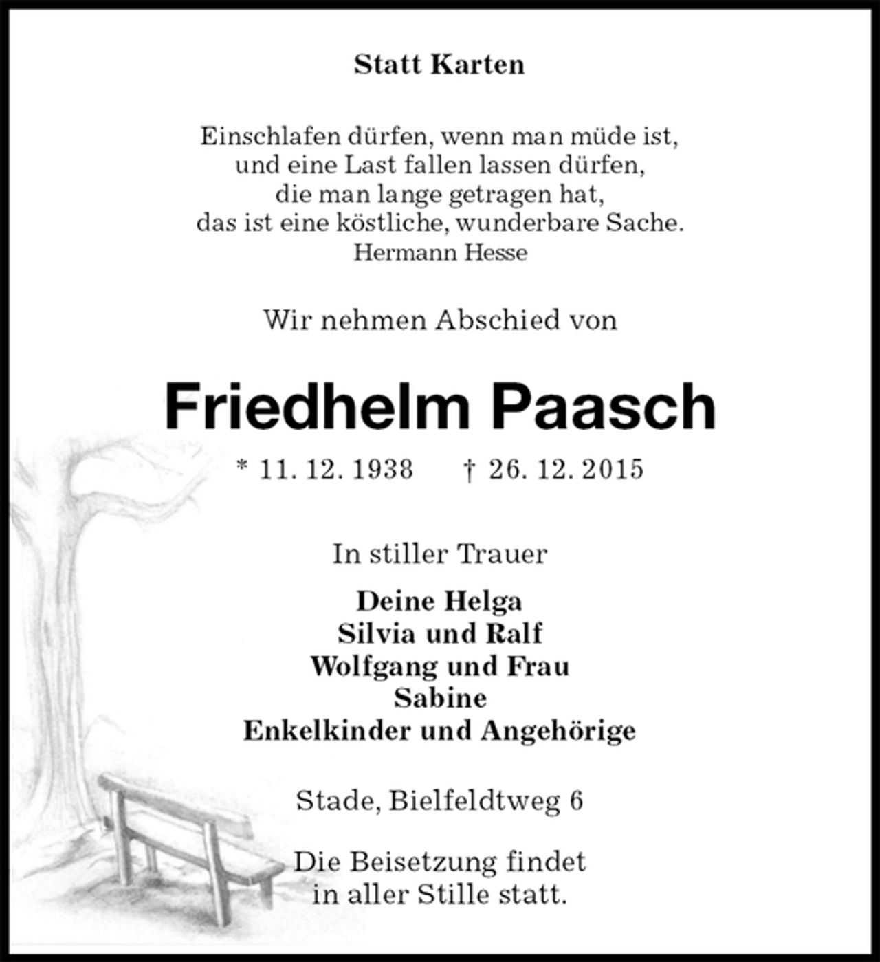 <p>Statt Karten<br />Einschlafen dürfen, wenn man müde ist,<br />und eine Last fallen lassen dürfen,<br />die man lange getragen hat,<br />das ist eine köstliche, wunderbare Sache.<br />Hermann Hesse<br />Wir nehmen Abschied von<br />Friedhelm Paasch<br />* 11. 12. 1938 † 26. 12. 2015<br />In stiller Trauer<br />Deine Helga<br />Silvia und Ralf<br />Wolfgang und Frau<br />Sabine<br />Enkelkinder und Angehörige<br />Stade, Bielfeldtweg 6</p>
<p>Die Beisetzung findet<br />in aller Stille statt.</p>