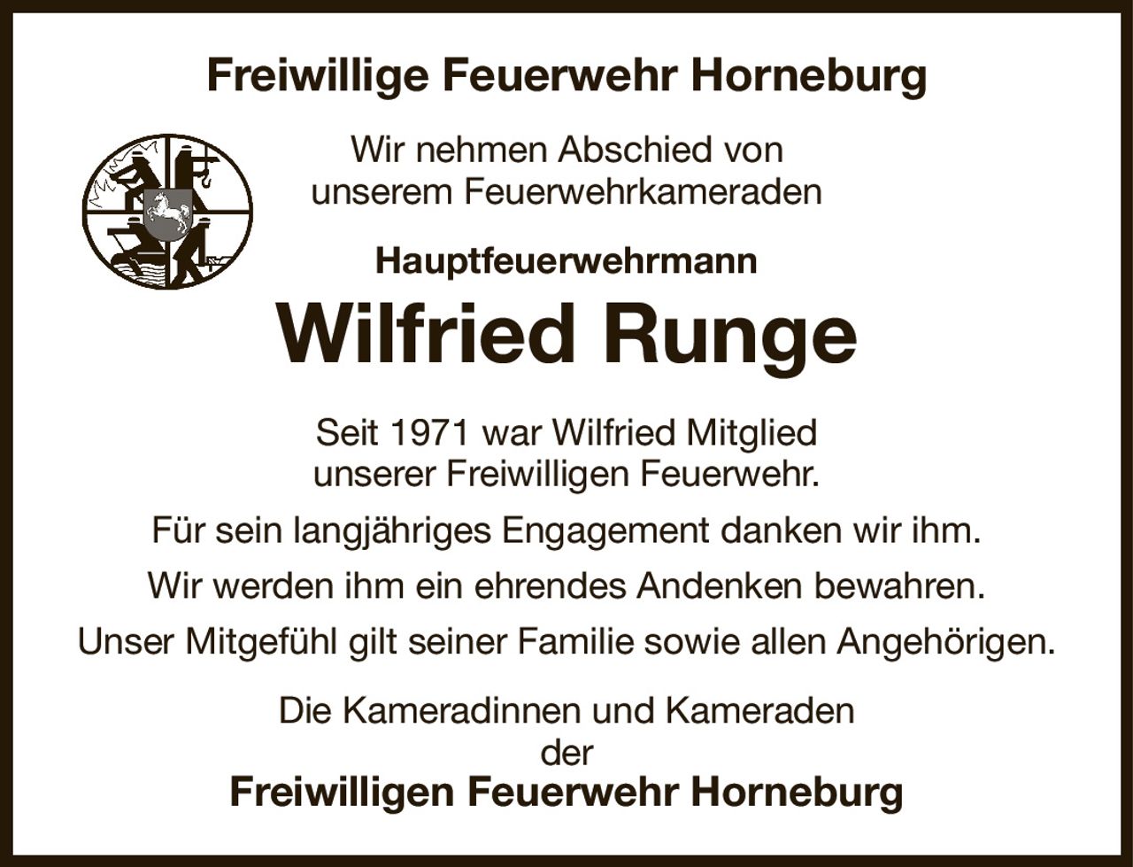 Freiwillige Feuerwehr Horneburg
Wir nehmen Abschied von
unserem Feuerwehrkameraden
Hauptfeuerwehrmann
Wilfried Runge
Seit 1971 war Wilfried Mitglied
unserer Freiwilligen Feuerwehr.
Für sein langjähriges Engagement danken wir ihm.
Wir werden ihm ein ehrendes Andenken bewahren.
Unser Mitgefühl gilt seiner Familie sowie allen Angehörigen.
Die Kameradinnen und Kameraden
der
Freiwilligen Feuerwehr Horneburg