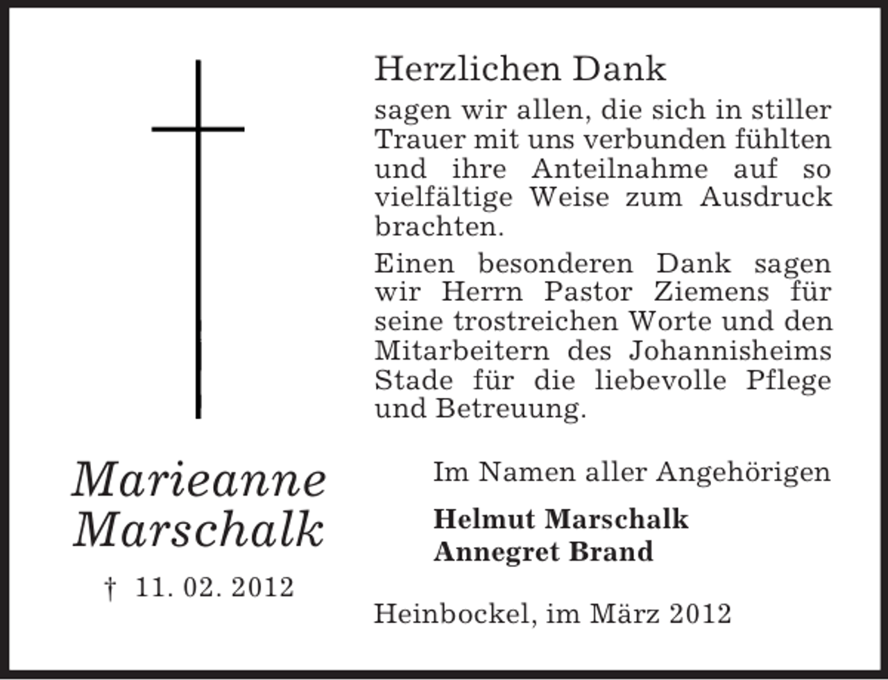 <p>Herzlichen Dank<br />sagen wir allen, die sich in stiller<br />Trauer mit uns verbunden fühlten<br />und ihre Anteilnahme auf so<br />vielfältige Weise zum Ausdruck<br />brachten.<br />Einen besonderen Dank sagen<br />wir Herrn Pastor Ziemens für<br />seine trostreichen Worte und den<br />Mitarbeitern des Johannisheims<br />Stade für die liebevolle Pflege<br />und Betreuung.</p><p>Marieanne<br />Marschalk<br />† 11. 02. 2012</p><p>Im Namen aller Angehörigen<br />Helmut Marschalk<br />Annegret Brand<br />Heinbockel, im März 2012</p>