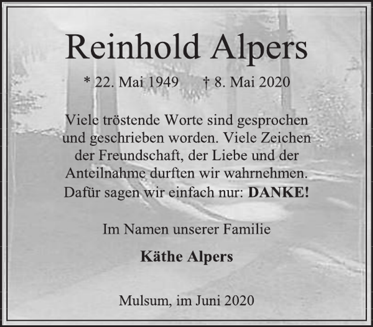 <p>Reinhold Alpers<br />* 22. Mai 1949 † 8. Mai 2020<br />Viele tröstende Worte sind gesprochen<br />und geschrieben worden. Viele Zeichen<br />der Freundschaft, der Liebe und der<br />Anteilnahme durften wir wahrnehmen.<br />Dafür sagen wir einfach nur: DANKE!<br />Im Namen unserer Familie<br />Käthe Alpers<br />Mulsum, im Juni 2020</p>