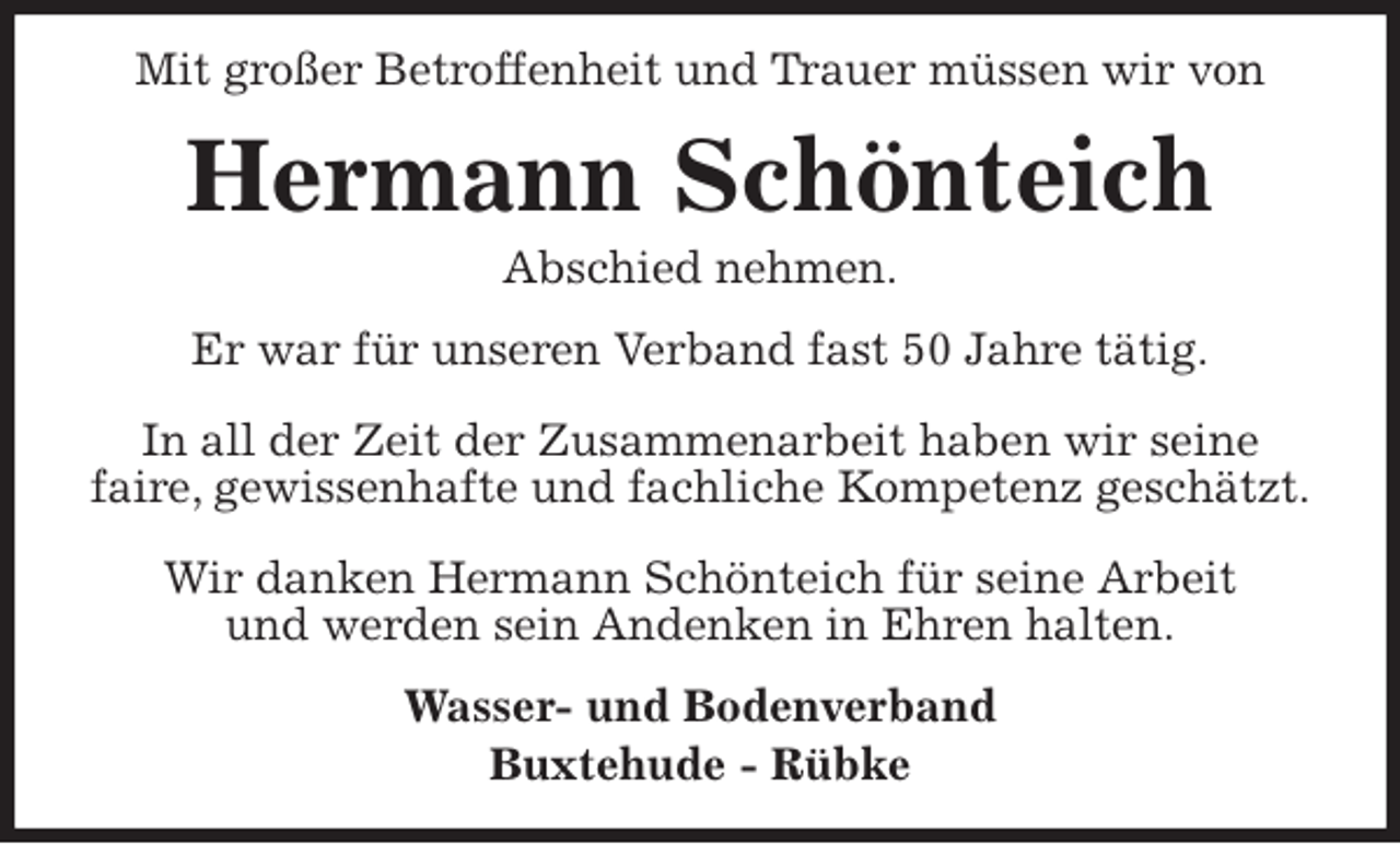 <p>Mit großer Betroffenheit und Trauer müssen wir von<br />Hermann Schönteich<br />Abschied nehmen.<br />Er war für unseren Verband fast 50 Jahre tätig.</p>
<p>In all der Zeit der Zusammenarbeit haben wir seine<br />faire, gewissenhafte und fachliche Kompetenz geschätzt.</p>
<p>Wir danken Hermann Schönteich für seine Arbeit<br />und werden sein Andenken in Ehren halten.<br />Wasser- und Bodenverband<br />Buxtehude - Rübke</p>