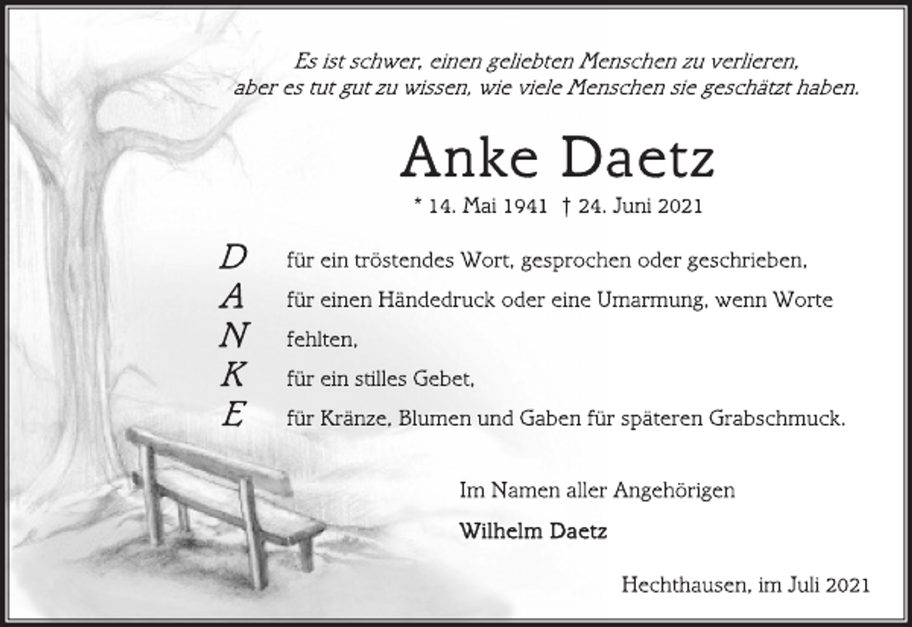 <p>Es ist schwer, einen geliebten Menschen zu verlieren,<br />aber es tut gut zu wissen, wie viele Menschen sie geschätzt haben.<br />Anke Daetz<br />* 14. Mai 1941 † 24. Juni 2021<br />für ein tröstendes Wort, gesprochen oder geschrieben,<br />für einen Händedruck oder eine Umarmung, wenn Worte<br />fehlten,<br />für ein stilles Gebet,<br />für Kränze, Blumen und Gaben für späteren Grabschmuck.<br />Im Namen aller Angehörigen<br />Wilhelm Daetz<br />Hechthausen, im Juli 2021</p>
