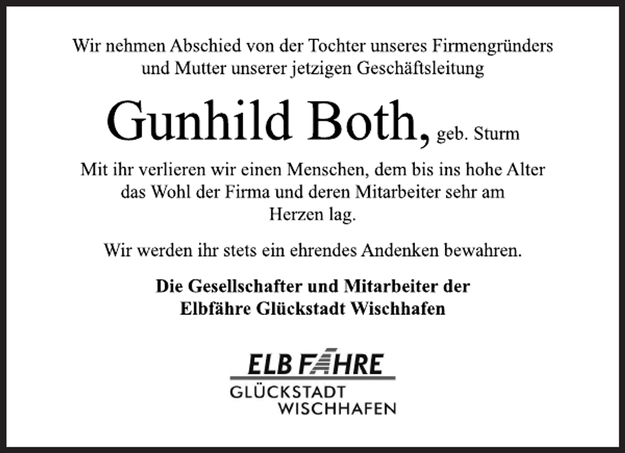 <p>Wir nehmen Abschied von der Tochter unseres Firmengründers<br />und Mutter unserer jetzigen Geschäftsleitung<br />Gunhild Both,geb. Sturm<br />Mit ihr verlieren wir einen Menschen, dem bis ins hohe Alter<br />das Wohl der Firma und deren Mitarbeiter sehr am<br />Herzen lag.<br />Wir werden ihr stets ein ehrendes Andenken bewahren.<br />Die Gesellschafter und Mitarbeiter der<br />Elbfähre Glückstadt Wischhafen</p>